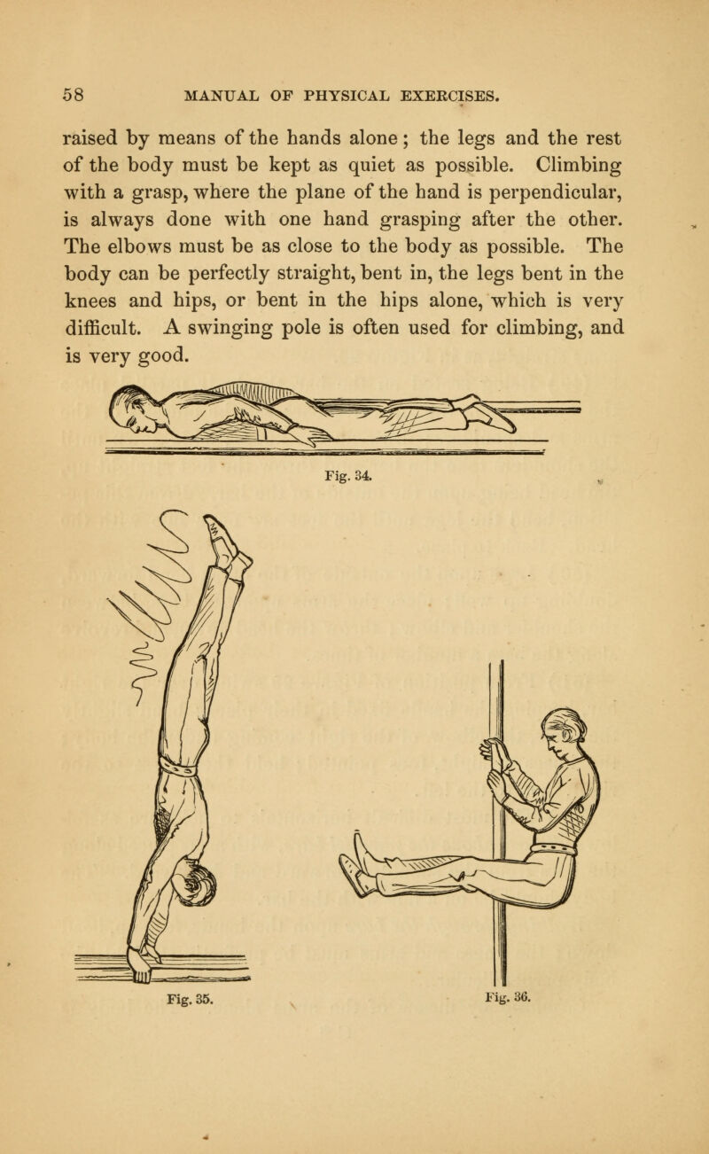 raised by means of the hands alone; the legs and the rest of the body must be kept as quiet as possible. Climbing with a grasp, where the plane of the hand is perpendicular, is always done with one hand grasping after the other. The elbows must be as close to the body as possible. The body can be perfectly straight, bent in, the legs bent in the knees and hips, or bent in the hips alone, which is very difficult. A swinging pole is often used for climbing, and is very good. Fig. 34. Fig. 35. Fig. 36.