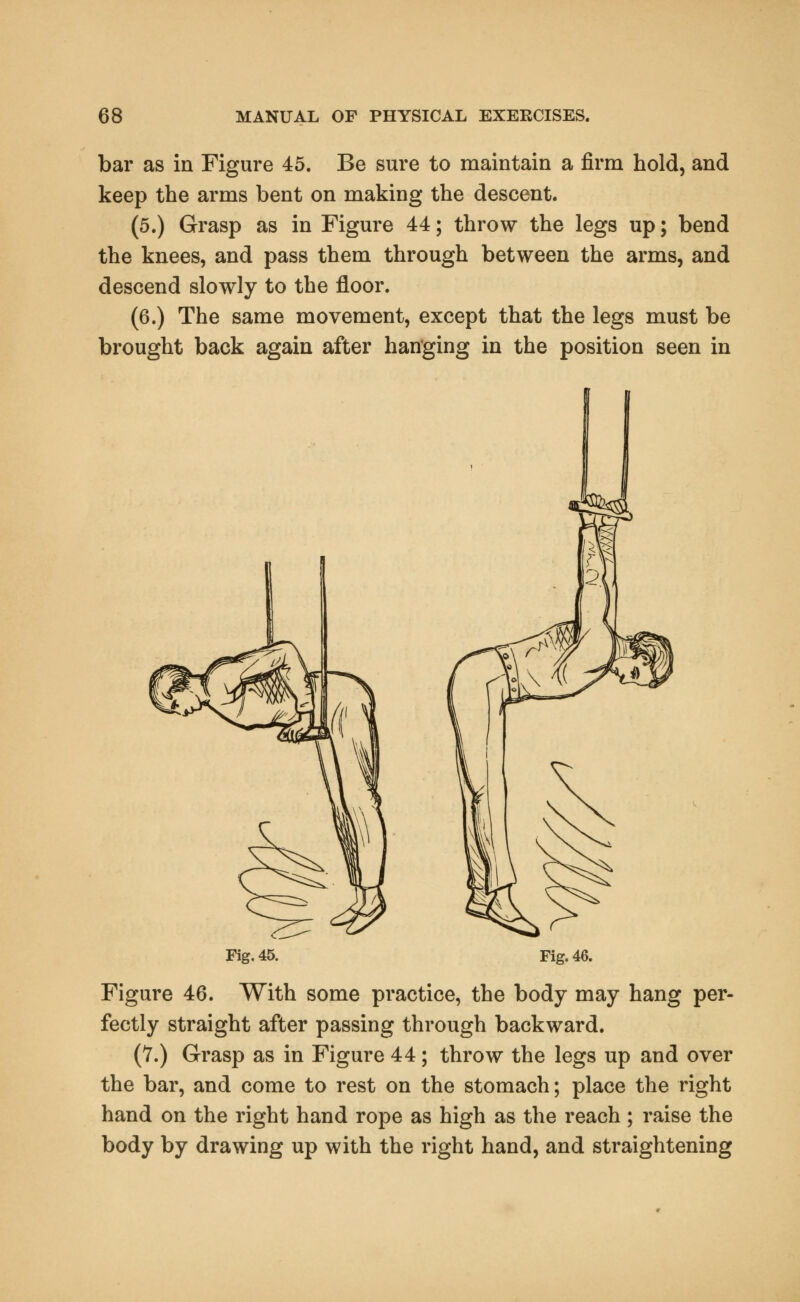 bar as in Figure 45. Be sure to maintain a firm hold, and keep the arms bent on making the descent. (5.) Grasp as in Figure 44; throw the legs up; bend the knees, and pass them through between the arms, and descend slowly to the floor. (6.) The same movement, except that the legs must be brought back again after hanging in the position seen in Fig. 45. Fig. 46. Figure 46. With some practice, the body may hang per- fectly straight after passing through backward. (7.) Grasp as in Figure 44; throw the legs up and over the bar, and come to rest on the stomach; place the right hand on the right hand rope as high as the reach ; raise the body by drawing up with the right hand, and straightening