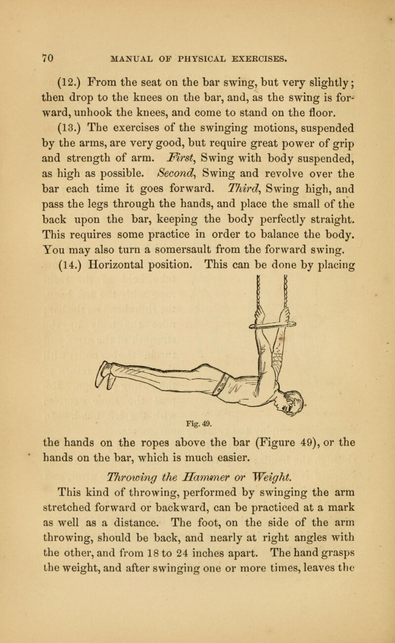 (12.) From the seat on the bar swing, but very slightly; then drop to the knees on the bar, and, as the swing is for- ward, unhook the knees, and come to stand on the floor. (13.) The exercises of the swinging motions, suspended by the arms, are very good, but require great power of grip and strength of arm. First, Swing with body suspended, as high as possible. Second, Swing and revolve over the bar each time it goes forward. Third, Swing high, and pass the legs through the hands, and place the small of the back upon the bar, keeping the body perfectly straight. This requires some practice in order to balance the body. You may also turn a somersault from the forward swing. (14.) Horizontal position. This can be done by placing Fig. 49. the hands on the ropes above the bar (Figure 49), or the hands on the bar, which is much easier. Throwing the Hammer or Weight. This kind of throwing, performed by swinging the arm stretched forward or backward, can be practiced at a mark as well as a distance. The foot, on the side of the arm throwing, should be back, and nearly at right angles with the other, and from 18 to 24 inches apart. The hand grasps the weight, and after swinging one or more times, leaves the