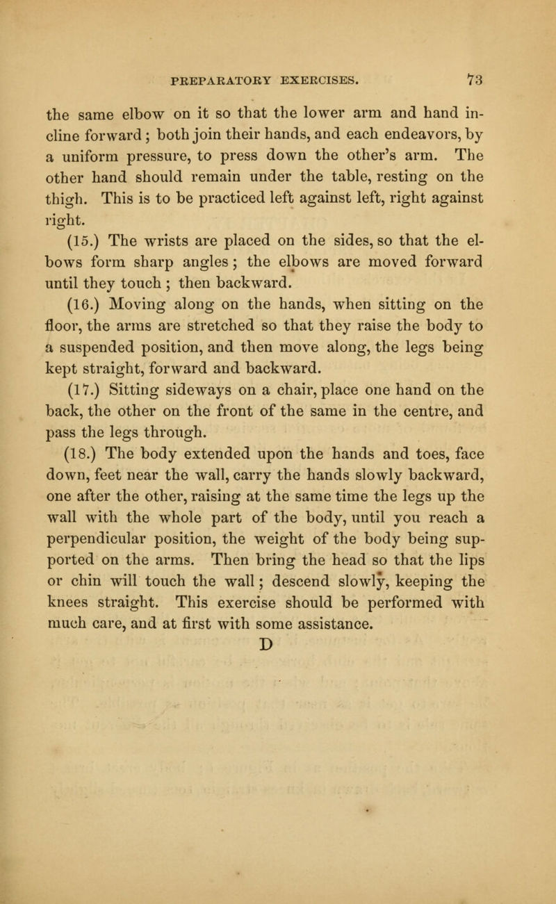 the same elbow on it so that the lower arm and hand in- cline forward ; both join their hands, and each endeavors, by a uniform pressure, to press down the other's arm. The other hand should remain under the table, resting on the thigh. This is to be practiced left against left, right against right. (15.) The wrists are placed on the sides, so that the el- bows form sharp angles; the elbows are moved forward until they touch ; then backward. (16.) Moving along on the hands, when sitting on the floor, the arms are stretched so that they raise the body to a suspended position, and then move along, the legs being kept straight, forward and backward. (17.) Sitting sideways on a chair, place one hand on the back, the other on the front of the same in the centre, and pass the legs through. (18.) The body extended upon the hands and toes, face down, feet near the wall, carry the hands slowly backward, one after the other, raising at the same time the legs up the wall with the whole part of the body, until you reach a perpendicular position, the weight of the body being sup- ported on the arms. Then bring the head so that the lips or chin will touch the wall; descend slowly, keeping the knees straight. This exercise should be performed with much care, and at first with some assistance. D