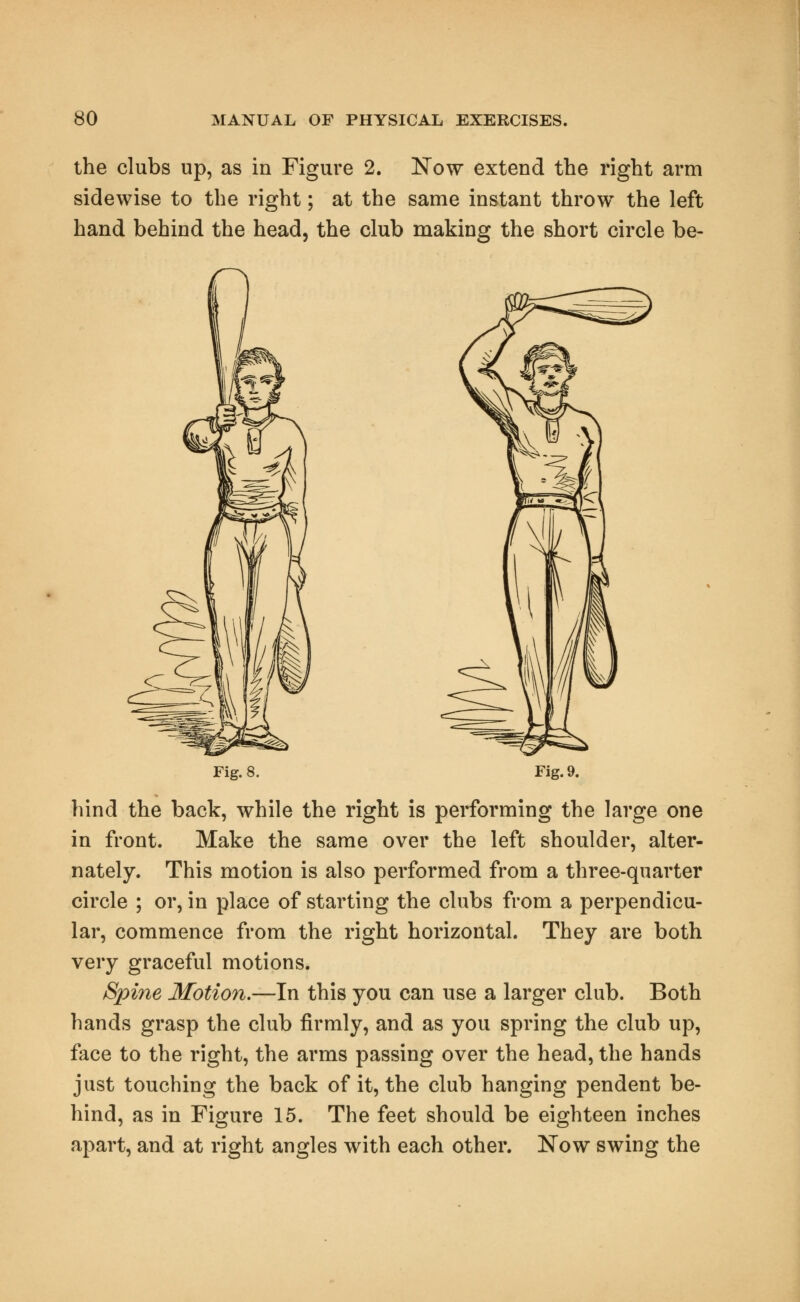 the clubs up, as in Figure 2. Now extend the right arm sidewise to the right; at the same instant throw the left hand behind the head, the club making the short circle be- Fig.8. Fig. 9. hind the back, while the right is performing the large one in front. Make the same over the left shoulder, alter- nately. This motion is also performed from a three-quarter circle ; or, in place of starting the clubs from a perpendicu- lar, commence from the right horizontal. They are both very graceful motions. Spine Motion.—In this you can use a larger club. Both hands grasp the club firmly, and as you spring the club up, face to the right, the arms passing over the head, the hands just touching the back of it, the club hanging pendent be- hind, as in Figure 15. The feet should be eighteen inches apart, and at right angles with each other. Now swing the
