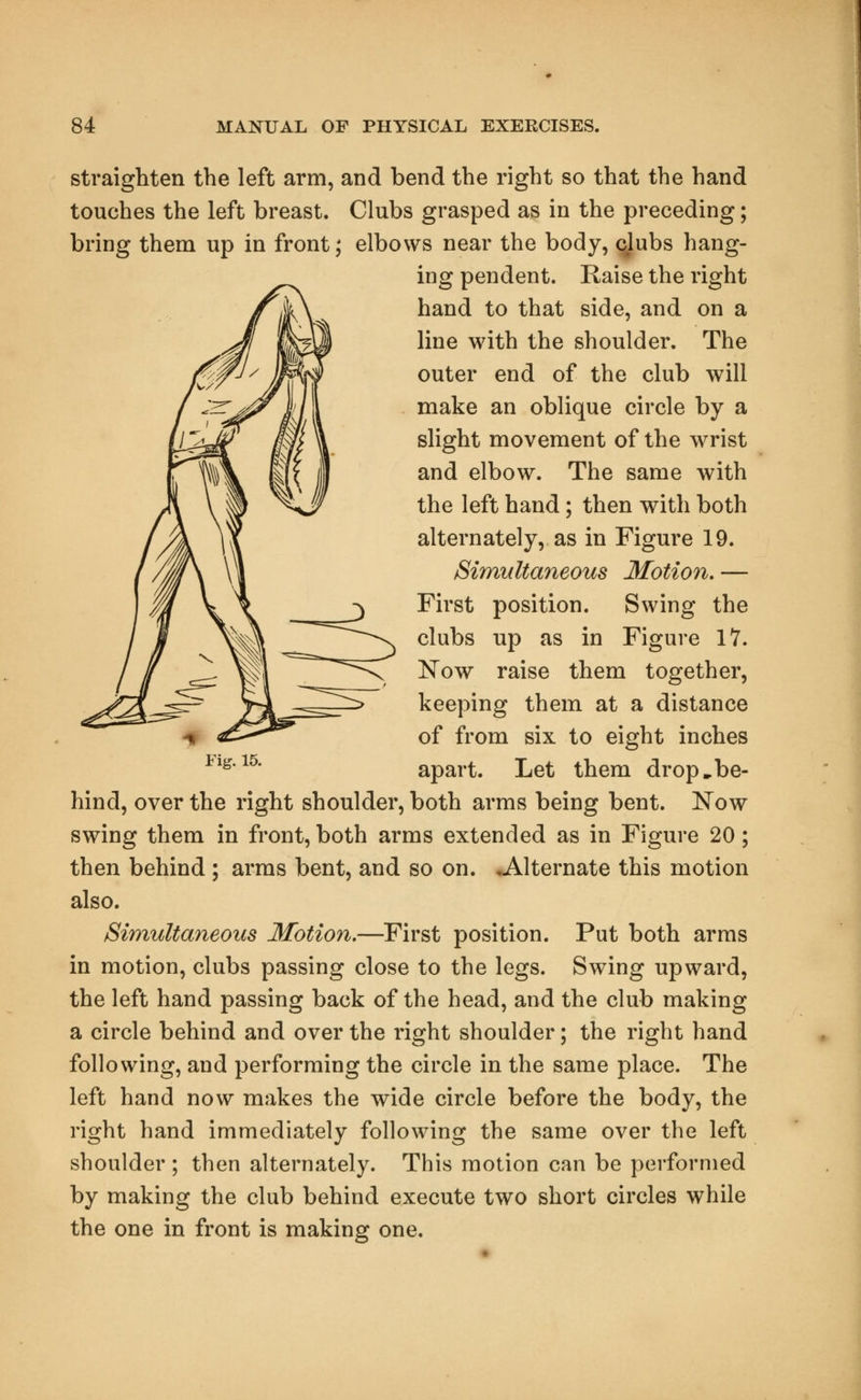 straighten the left arm, and bend the right so that the hand touches the left breast. Clubs grasped as in the preceding; bring them up in front; elbows near the body, clubs hang- ing pendent. Raise the right hand to that side, and on a line with the shoulder. The outer end of the club will make an oblique circle by a slight movement of the wrist and elbow. The same with the left hand; then with both alternately, as in Figure 19. Simultaneous Motion.— First position. Swing the clubs up as in Figure 17. Now raise them together, keeping them at a distance of from six to eight inches apart. Let them drop,be- hind, over the right shoulder, both arms being bent. Now swing them in front, both arms extended as in Figure 20; then behind ; arms bent, and so on. ^Alternate this motion also. Simultaneous Motion.—First position. Put both arms in motion, clubs passing close to the legs. Swing upward, the left hand passing back of the head, and the club making a circle behind and over the right shoulder; the right hand following, and performing the circle in the same place. The left hand now makes the wide circle before the body, the right hand immediately following the same over the left shoulder ; then alternately. This motion can be performed by making the club behind execute two short circles while the one in front is making one.