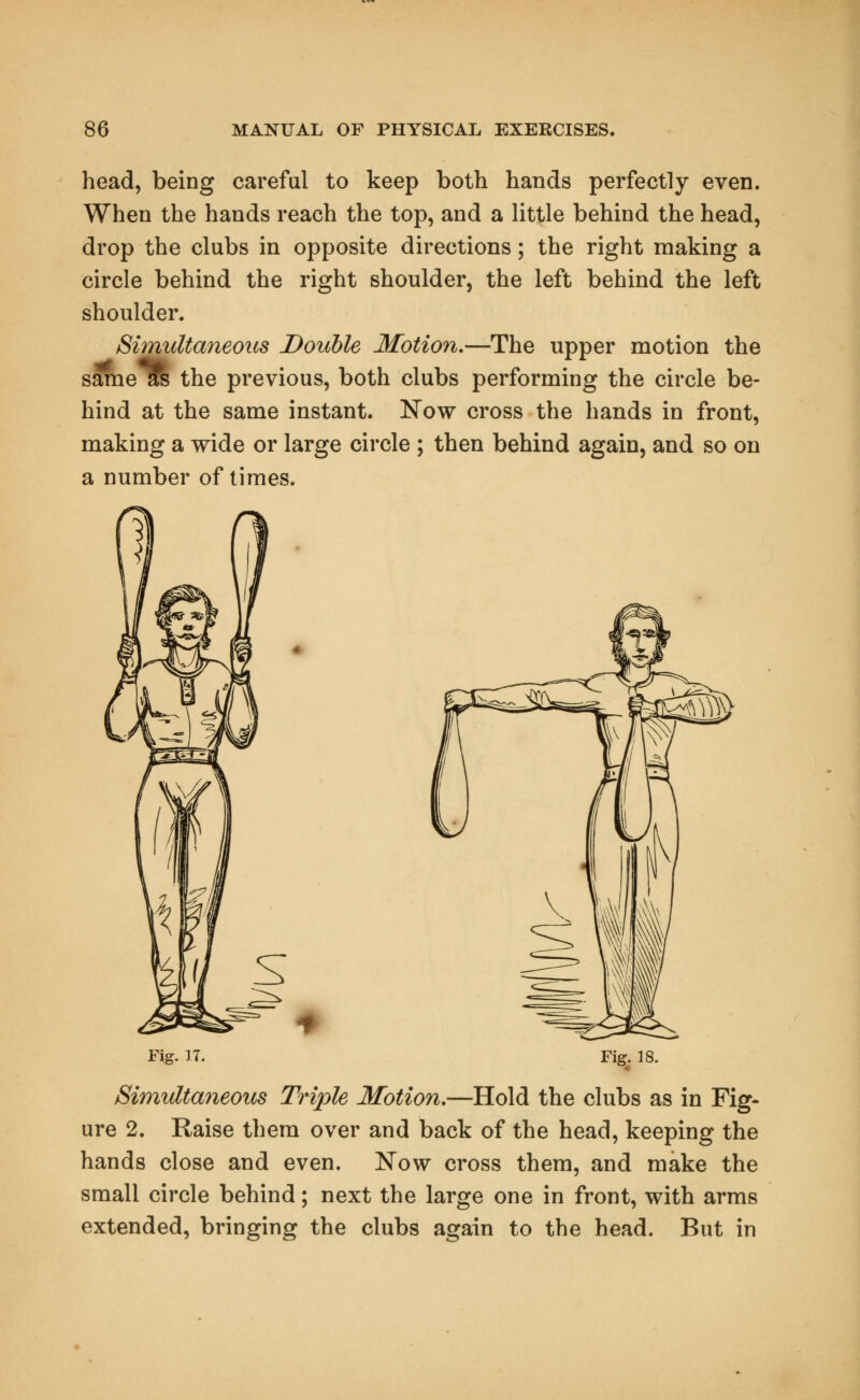 head, being careful to keep both hands perfectly even. When the hands reach the top, and a little behind the head, drop the clubs in opposite directions; the right making a circle behind the right shoulder, the left behind the left shoulder. Simultaneous Double Motion.—The upper motion the same^ the previous, both clubs performing the circle be- hind at the same instant. Now cross the hands in front, making a wide or large circle ; then behind again, and so on a number of times. Fig. 17. Fig. 18. Simultaneous Triple Motion.—Hold the clubs as in Fig- ure 2. Raise them over and back of the head, keeping the hands close and even. Now cross them, and make the small circle behind; next the large one in front, with arms extended, bringing the clubs again to the head. But in