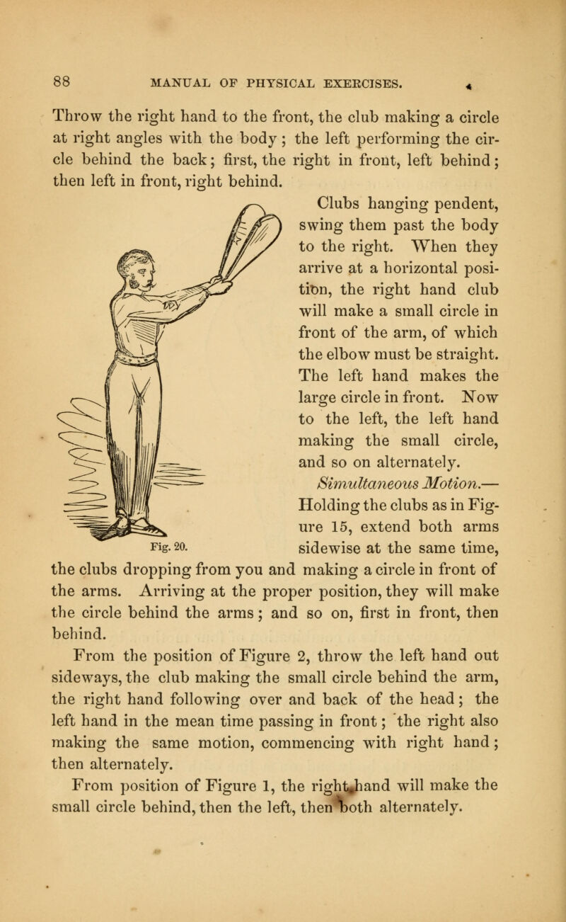 Throw the right hand to the front, the club making a circle at right angles with the body; the left performing the cir- cle behind the back; first, the right in front, left behind; then left in front, right behind. Clubs hanging pendent, swing them past the body- to the right. When they arrive at a horizontal posi- tion, the right hand club will make a small circle in front of the arm, of which the elbow must be straight. The left hand makes the large circle in front. Now to the left, the left hand making the small circle, and so on alternately. Simultaneous Motion,— Holding the clubs as in Fig- ure 15, extend both arms Fig. 20. sidewise at the same time, the clubs dropping from you and making a circle in front of the arms. Arriving at the proper position, they will make the circle behind the arms; and so on, first in front, then behind. From the position of Figure 2, throw the left hand out sideways, the club making the small circle behind the arm, the right hand following over and back of the head; the left hand in the mean time passing in front; the right also making the same motion, commencing with right hand; then alternately. From position of Figure 1, the right-hand will make the small circle behind, then the left, then\>oth alternately.