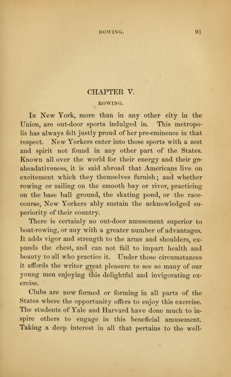 CHAPTER V. ROWING. In New York, more than in any other city in the Union, are out-door sports indulged in. This metropo- lis has always felt justly proud of her pre-eminence in that respect. New Yorkers enter into those sports with a zest and spirit not found in any other part of the States. Known all over the world for their energy and their go- aheadativeness, it is said abroad that Americans live on excitement which they themselves furnish; and whether rowing or sailing on the smooth bay or river, practicing on the base ball ground, the skating pond, or the race- course, New Yorkers ably sustain the acknowledged su- periority of their country. There is certainly no out-door amusement superior to boat-rowing, or any with a greater number of advantages. It adds vigor and strength to the arms and shoulders, ex- pands the chest, and can not fail to impart health and beauty to all who practice it. Under those circumstances it affords the writer great pleasure to see so many of our young men enjoying this delightful and invigorating ex- ercise. Clubs are now formed or forming in all parts of the States where the opportunity offers to enjoy this exercise. The students of Yale and Harvard have done much to in- spire others to engage in this beneficial amusement. Taking a deep interest in all that pertains to the well-