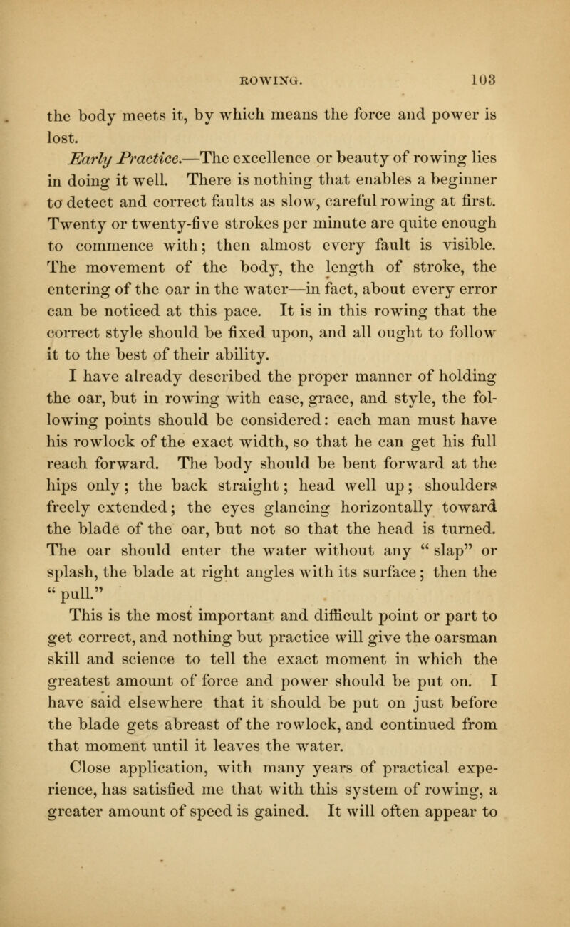 the body meets it, by which means the force and power is lost. Early Practice.—The excellence or beauty of rowing lies in doing it well. There is nothing that enables a beginner to detect and correct faults as slow, careful rowing at first. Twenty or twenty-five strokes per minute are quite enough to commence with; then almost every fault is visible. The movement of the body, the length of stroke, the entering of the oar in the water—in fact, about every error can be noticed at this pace. It is in this rowing that the correct style should be fixed upon, and all ought to follow it to the best of their ability. I have already described the proper manner of holding the oar, but in rowing with ease, grace, and style, the fol- lowing points should be considered: each man must have his rowlock of the exact width, so that he can get his full reach forward. The body should be bent forward at the hips only ; the back straight; head well up; shoulders, freely extended; the eyes glancing horizontally toward the blade of the oar, but not so that the head is turned. The oar should enter the water without any  slap or splash, the blade at right angles with its surface; then the  pull. This is the most important and difficult point or part to get correct, and nothing but practice will give the oarsman skill and science to tell the exact moment in which the greatest amount of force and power should be put on. I have said elsewhere that it should be put on just before the blade gets abreast of the rowlock, and continued from that moment until it leaves the water. Close application, with many years of practical expe- rience, has satisfied me that with this system of rowing, a greater amount of speed is gained. It will often appear to