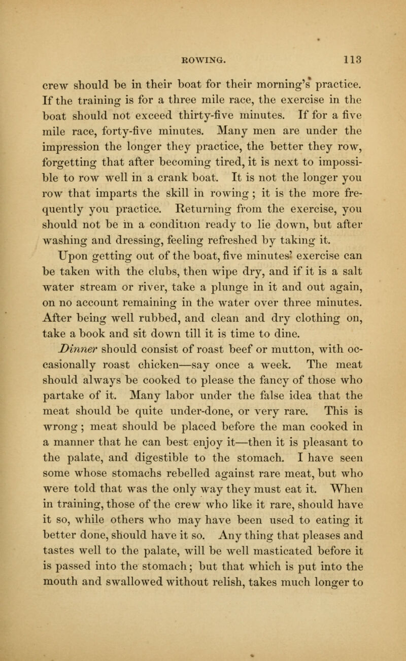 crew should be in their boat for their morning's practice. If the training is for a three mile race, the exercise in the boat should not exceed thirty-five minutes. If for a five mile race, forty-five minutes. Many men are under the impression the longer they practice, the better they row, forgetting that after becoming tired, it is next to impossi- ble to row well in a crank boat. It is not the longer you row that imparts the skill in rowing ; it is the more fre- quently you practice. Returning from the exercise, you should not be in a condition ready to lie down, but after washing and dressing, feeling refreshed by taking it. Upon getting out of the boat, five minutes' exercise can be taken with the clubs, then wipe dry, and if it is a salt water stream or river, take a plunge in it and out again, on no account remaining in the water over three minutes. After being well rubbed, and clean and dry clothing on, take a book and sit down till it is time to dine. Dinner should consist of roast beef or mutton, with oc- casionally roast chicken—say once a week. The meat should always be cooked to please the fancy of those who partake of it. Many labor under the false idea that the meat should be quite under-done, or very rare. This is wrong ; meat should be placed before the man cooked in a manner that he can best enjoy it—then it is pleasant to the palate, and digestible to the stomach. I have seen some whose stomachs rebelled against rare meat, but who were told that was the only way they must eat it. When in training, those of the crew who like it rare, should have it so, while others who may have been used to eating it better done, should have it so. Any thing that pleases and tastes well to the palate, will be well masticated before it is passed into the stomach; but that which is put into the mouth and swallowed without relish, takes much longer to