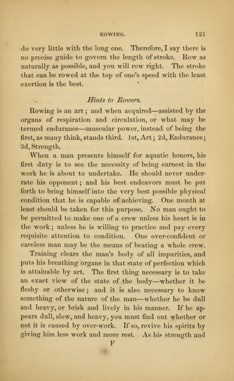 do very little with the long one. Therefore, I say there is no precise guide to govern the length of stroke. Row as naturally as possible, and you will row right. The stroke that can be rowed at the top of one's speed with the least exertion is the best. Hints to Bowers. Rowing is an art; and when acquired—assisted by the organs of respiration and circulation, or what may be termed endurance—muscular power, instead of being the first, as many think, stands third. 1 st, Art; 2d, Endurance; 3d, Strength. When a man presents himself for aquatic honors, his first duty is to see the necessity of being earnest in the work he is about to undertake. He should never under- rate his opponent; and his best endeavors must be put forth to bring himself into the very best possible physical condition that he is capable of achieving. One month at least should be taken for this purpose. No man ought to be permitted to make one of a crew unless his heart is in the work; unless he is willing to practice and pay every requisite attention to condition. One over-confident or careless man may be the means of beating a whole crew. Training clears the man's body of all impurities, and puts his breathing organs in that state of perfection which is attainable by art. The first thing necessary is to take an exact view of the state of the body—whether it be fleshy or otherwise; and it is also necessary to know something of the nature of the man—whether he be dull and heavy, or brisk and lively in his manner. If he ap- pears dull, slow, and heavy, you must find out whether or not it is caused by over-work. If so, revive his spirits by giving him less work and more rest. As his strength and F
