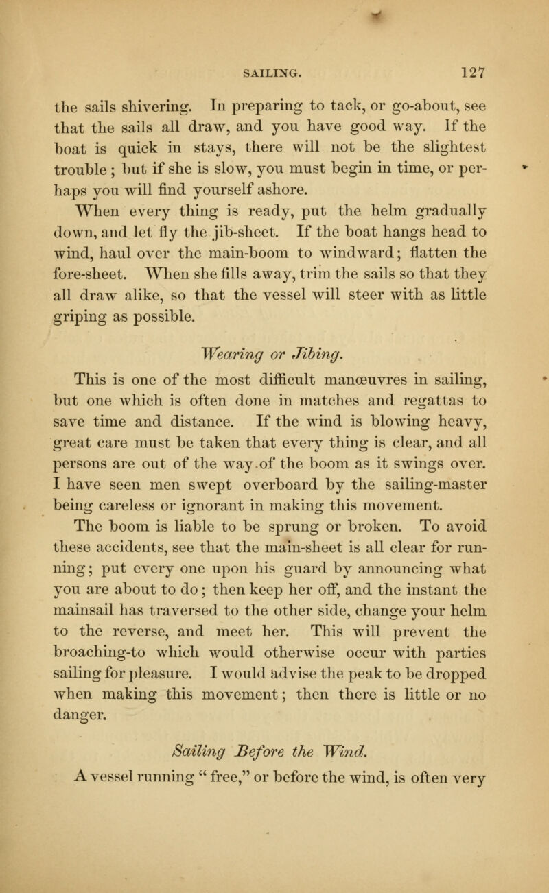 the sails shivering. In preparing to tack, or go-about, see that the sails all draw, and you have good way. If the boat is quick in stays, there will not be the slightest trouble ; but if she is slow, you must begin in time, or per- haps you will find yourself ashore. When every thing is ready, put the helm gradually down, and let fly the jib-sheet. If the boat hangs head to wind, haul over the main-boom to windward; flatten the fore-sheet. When she fills away, trim the sails so that they all draw alike, so that the vessel will steer with as little griping as possible. Wearing or Jibing. This is one of the most difficult manoeuvres in sailing, but one which is often done in matches and regattas to save time and distance. If the wind is blowing heavy, great care must be taken that every thing is clear, and all persons are out of the way.of the boom as it swings over. I have seen men swept overboard by the sailing-master being careless or ignorant in making this movement. The boom is liable to be sprung or broken. To avoid these accidents, see that the main-sheet is all clear for run- ning ; put every one upon his guard by announcing what you are about to do; then keep her off, and the instant the mainsail has traversed to the other side, change your helm to the reverse, and meet her. This will prevent the broaching-to which would otherwise occur with parties sailing for pleasure. I would advise the peak to be dropped when making this movement; then there is little or no danger. Sailing Before the Wind. A vessel running  free, or before the wind, is often very