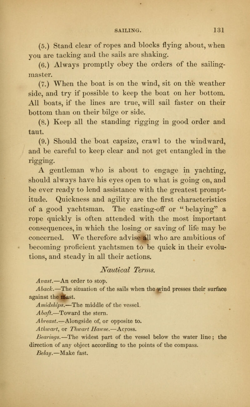 (5.) Stand clear of ropes and blocks flying about, when you are tacking and the sails are shaking. (6.) Always promptly obey the orders of the sailing- master. (7.) When the boat is on the wind, sit on the weather side, and try if possible to keep the boat on her bottom. All boats, if the lines are true, will sail faster on their bottom than on their bilge or side. (8.) Keep all the standing rigging in good order and taut. (9.) Should the boat capsize, crawl to the windward, and be careful to keep clear and not get entangled in the rigging. A gentleman who is about to engage in yachting, should always have his eyes open to what is going on, and be ever ready to lend assistance with the greatest prompt- itude. Quickness and agility are the first characteristics of a good yachtsman. The casting-off or belaying a rope quickly is often attended with the most important consequences, in which the losing or saving of life may be concerned. We therefore advise^ll who are ambitious of becoming proficient yachtsmen to be quick in their evolu- tions, and steady in all their actions. Nautical Terms. Avast.—An order to stop. Aback.—The situation of the sails when the^ind presses their surface against the Hast. Amidships.—The middle of the vessel, Abaft.—Toward the stern. Abreast.—Alongside of, or opposite to. Athwart, or Thwart Hawse.—Across. Bearings.—The widest part of the vessel below the water line; the direction of any object according to the points of the compass. Belay.—Make fast.