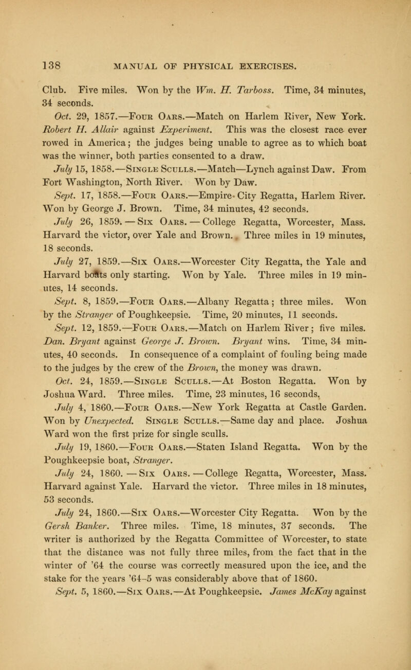 Club. Five miles. Won by the Wm. H. Tarboss. Time, 34 minutes, 34 seconds. Oct. 29, 1857.—Four Oars.—Match on Harlem River, New York. Robert H. Allair against Experiment. This was the closest race- ever rowed in America; the judges being unable to agree as to which boat was the winner, both parties consented to a draw. July 15, 1858.—Single Sculls.—Match—Lynch against Daw. From Fort Washington, North River. Won by Daw. Sept. 17, 1858.—Four Oars.—Empire-City Regatta, Harlem River. Won by George J. Brown. Time, 34 minutes, 42 seconds. July 26, 1859. — Six Oars.—College Regatta, Worcester, Mass. Harvard the victor, over Yale and Brown.. Three miles in 19 minutes, 18 seconds. July 27, 1859.—Six Oars.—Worcester City Regatta, the Yale and Harvard bolts only starting. Won by Yale. Three miles in 19 min- utes, 14 seconds. Sept. 8, 1859.—Four Oars.—Albany Regatta ; three miles. Won by the Stranger of Poughkeepsie. Time, 20 minutes, 11 seconds. Sept. 12, 1859.—Four Oars.—Match on Harlem River ; five miles. Dan. Bryant against George J. Brown. Bryant wins. Time, 34 min- utes, 40 seconds. In consequence of a complaint of fouling being made to the judges by the crew of the Brown, the money was drawn. Oct. 24, 1859.—Single Sculls.—At Boston Regatta. Won by Joshua Ward. Three miles. Time, 23 minutes, 16 seconds. July 4, 1860.—Four Oars.—New York Regatta at Castle Garden. Won by Unexpected. Single Sculls.—Same day and place. Joshua Ward won the first prize for single sculls. July 19, 1860.—Four Oars.—Staten Island Regatta. Won by the Poughkeepsie boat, Stranger. July 24, 1860.—Six Oars.—College Regatta, Worcester, Mass. Harvard against Yale. Harvard the victor. Three miles in 18 minutes, 53 seconds. July 24, 1860.—Six Oars.—Worcester City Regatta. Won by the Gersh Banker. Three miles. Time, 18 minutes, 37 seconds. The writer is authorized by the Regatta Committee of Worcester, to state that the distance was not fully three miles, from the fact that in the winter of '64 the course was correctly measured upon the ice, and the stake for the years '64-5 was considerably above that of 1860. Sept. 5, 1860.—Six Oars.—At Poughkeepsie. James McKay against