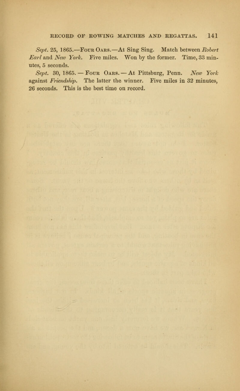 Sept. 25, 1865.—Four Oars.—At Sing Sing. Match between Robert Earl and New York. Five miles. Won by the former. Time, 33 min- utes, 5 seconds. Sept. 30, 1865.—Four Oars. —At Pittsburg, Penn. New York against Friendship. The latter the winner. Five miles in 32 minutes, 26 seconds. This is the best time on record.