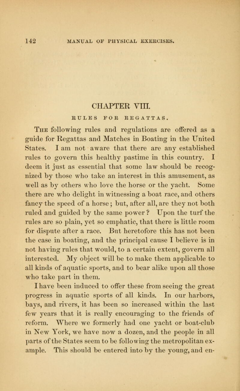 CHAPTER VIII. RULES FOR REGATTAS. The following rules and regulations are offered as a guide for Regattas and Matches in Boating in the United States. I am not aware that there are any established rules to govern this healthy pastime in this country. I deem it just as essential that some law should be recog- nized by those who take an interest in this amusement, as well as by others who love the horse or the yacht. Some there are who delight in witnessing a boat race, and others fancy the speed of a horse; but, after all, are they not both ruled and guided by the same power ? Upon the turf the rules are so plain, yet so emphatic, that there is little room for dispute after a race. But heretofore this has not been the case in boating, and the principal cause I believe is in not having rules that would, to a certain extent, govern all interested. My object will be to make them applicable to all kinds of aquatic sports, and to bear alike upon all those who take part in them. I have been induced to offer these from seeing the great progress in aquatic sports of all kinds. In our harbors, bays, and rivers, it has been so increased within the last few years that it is really encouraging to the friends of reform. Where we formerly had one yacht or boat-club in New York, we have now a dozen, and the people in all parts of the States seem to be following the metropolitan ex- ample. This should be entered into by the young, and en-