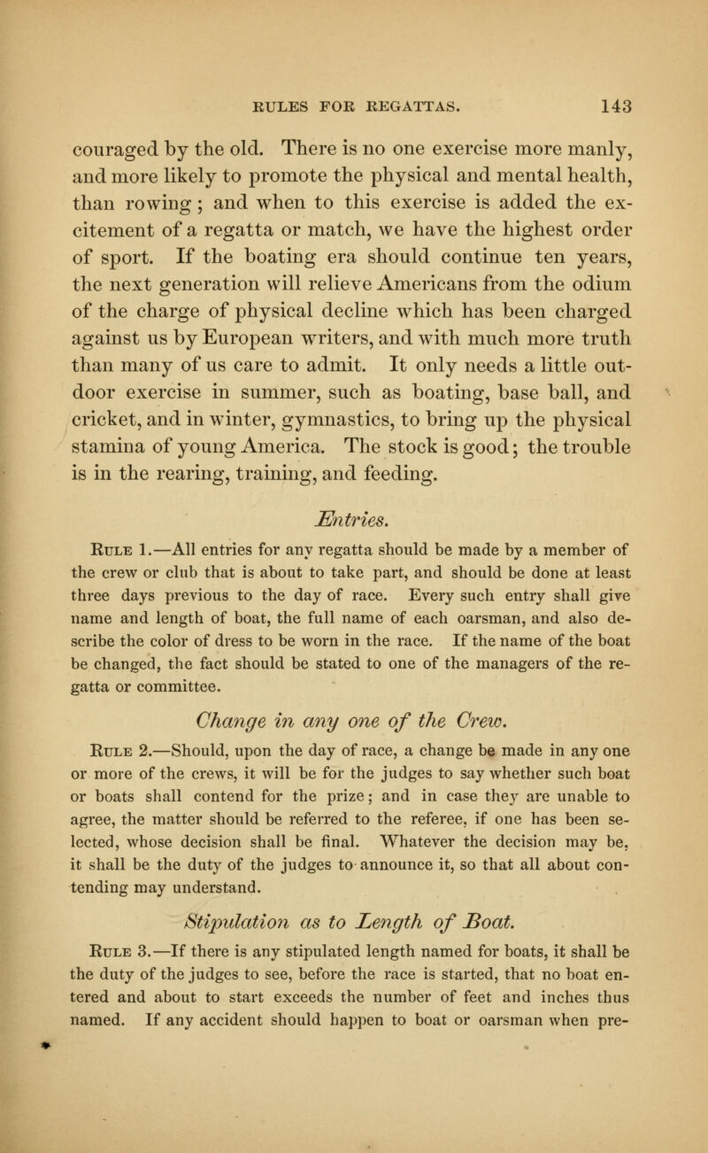 couraged by the old. There is no one exercise more manly, and more likely to promote the physical and mental health, than rowing; and when to this exercise is added the ex- citement of a regatta or match, we have the highest order of sport. If the boating era should continue ten years, the next generation will relieve Americans from the odium of the charge of physical decline which has been charged against us by European wrriters, and with much more truth than many of us care to admit. It only needs a little out- door exercise in summer, such as boating, base ball, and cricket, and in winter, gymnastics, to bring up the physical stamina of young America. The stock is good; the trouble is in the rearing, training, and feeding. Entries. Rule 1.—All entries for any regatta should be made by a member of the crew or club that is about to take part, and should be done at least three days previous to the day of race. Every such entry shall give name and length of boat, the full name of each oarsman, and also de- scribe the color of dress to be worn in the race. If the name of the boat be changed, the fact should be stated to one of the managers of the re- gatta or committee. Change in any one of the Crew. Rule 2.—Should, upon the day of race, a change be made in any one or more of the crews, it will be for the judges to say whether such boat or boats shall contend for the prize; and in case they are unable to agree, the matter should be referred to the referee, if one has been se- lected, whose decision shall be final. Whatever the decision may be, it shall be the duty of the judges to announce it, so that all about con- tending may understand. Stipulation as to Length of Boat. Rule 3.—If there is any stipulated length named for boats, it shall be the duty of the judges to see, before the race is started, that no boat en- tered and about to start exceeds the number of feet and inches thus named. If any accident should happen to boat or oarsman when pre-