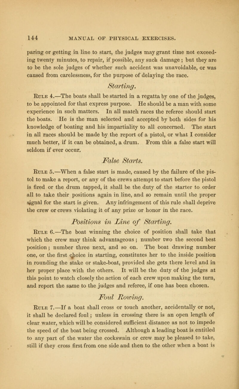 paring or getting in line to start, the judges may grant time not exceed- ing twenty minutes, to repair, if possible, any such damage ; but they are to be the sole judges of whether such accident was unavoidable, or was caused from carelessness, for the purpose of delaying the race. Starting. Rule 4.—The boats shall be started in a regatta by one of the judges, to be appointed for that express purpose. He should be a man with some experience in such matters. In all match races the referee should start the boats. He is the man selected and accepted by both sides for his knowledge of boating and his impartiality to all concerned. The start in all races should be made by the report of a pistol, or what I consider much better, if it can be obtained, a drum. From this a false start will seldom if ever occur. False Starts. Rule 5.—When a false start is made, caused by the failure of the pis- tol to make a report, or any of the crews attempt to start before the pistol is fired or the drum tapped, it shall be the duty of the starter to order all to take their positions again in line, and so remain until the proper signal for the start is given. Any infringement of this rule shall deprive the crew or crews violating it of any prize or honor in the race. Positions in Line of Starting. Rule 6.—The boat winning the choice of position shall take that which the crew may think advantageous; number two the second best position; number three next, and so on. The boat drawing number one, or the first cjioice in starting, constitutes her to the inside position in rounding the stake or stake-boat, provided she gets there level and in her proper place with the others. It will be the duty of the judges at this point to watch closely the action of each crew upon making the turn, and report the same to the judges and referee, if one has been chosen. Foul Rowing. Rule 7.—If a boat shall cross or touch another, accidentally or not, it shall be declared foul; unless in crossing there is an open length of clear water, which will be considered sufficient distance as not to impede the speed of the boat being crossed. Although a leading boat is entitled to any part of the water the cockswain or crew may be pleased to take, still if they cross first from one side and then to the other when a boat is