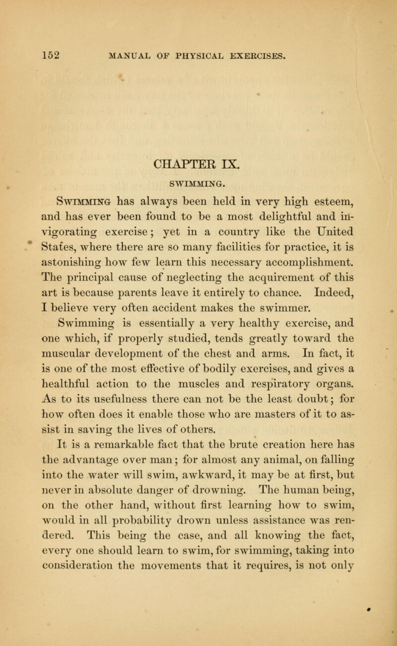 CHAPTER IX. SWIMMING. Swimming has always been held in very high esteem, and has ever been found to be a most delightful and in- vigorating exercise; yet in a country like the United States, where there are so many facilities for practice, it is astonishing how few learn this necessary accomplishment. The principal cause of neglecting the acquirement of this art is because parents leave it entirely to chance. Indeed, I believe very often accident makes the swimmer. Swimming is essentially a very healthy exercise, and one which, if properly studied, tends greatly toward the muscular development of the chest and arms. In fact, it is one of the most eifective of bodily exercises, and gives a healthful action to the muscles and respiratory organs. As to its usefulness there can not be the least doubt; for how often does it enable those who are masters of it to as- sist in saving the lives of others. It is a remarkable fact that the brute creation here has the advantage over man; for almost any animal, on falling into the water will swim, awkward, it may be at first, but never in absolute danger of drowning. The human being, on the other hand, without first learning how to swim, would in all probability drown unless assistance was ren- dered. This being the case, and all knowing the fact, every one should learn to swim, for swimming, taking into consideration the movements that it requires, is not only