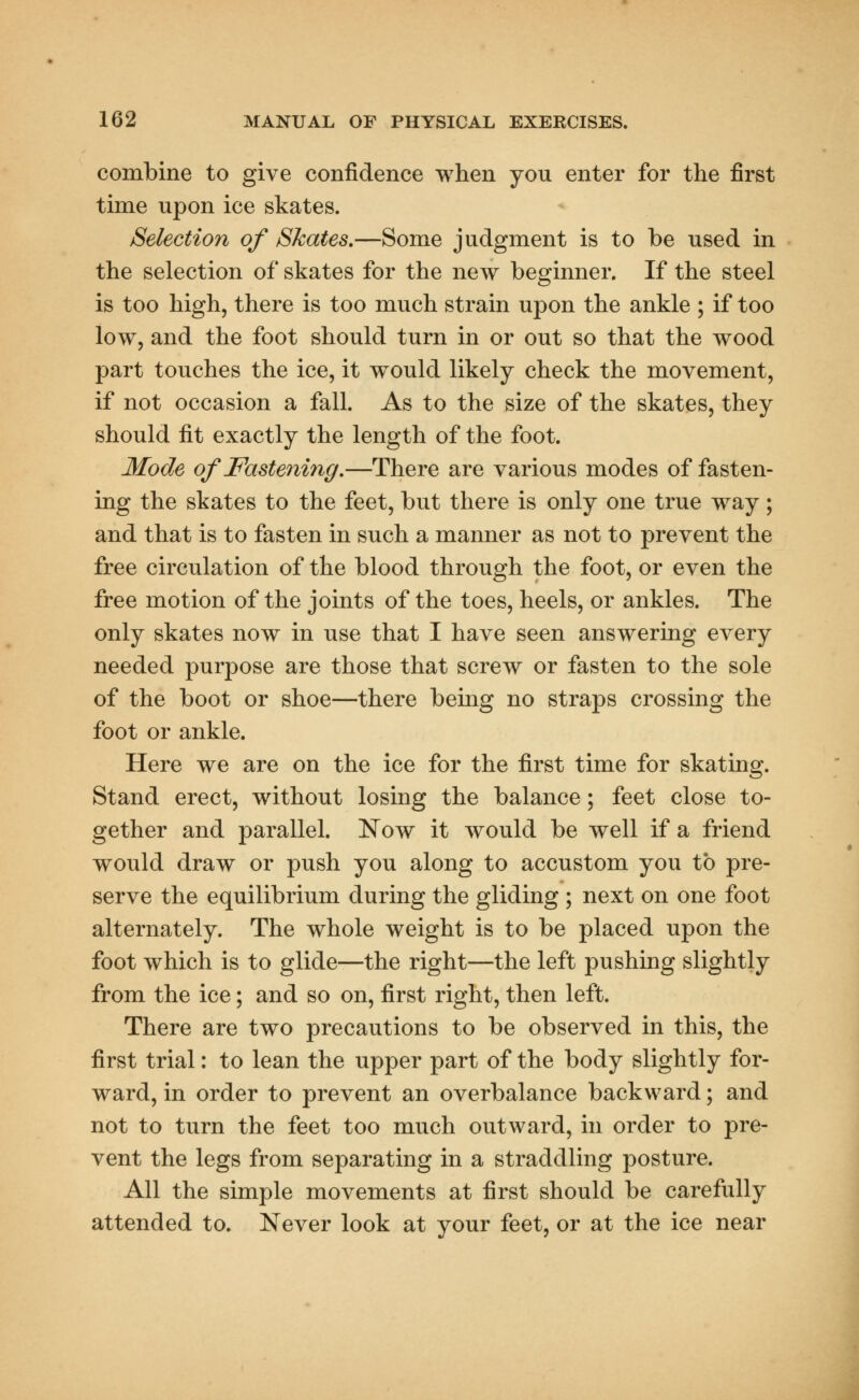 combine to give confidence when you enter for the first time upon ice skates. Selection of Skates.—Some judgment is to be used in the selection of skates for the new beginner. If the steel is too high, there is too much strain upon the ankle ; if too lowT, and the foot should turn in or out so that the wood part touches the ice, it would likely check the movement, if not occasion a fall. As to the size of the skates, they should fit exactly the length of the foot. Mode of Fastening.—There are various modes of fasten- ing the skates to the feet, but there is only one true way; and that is to fasten in such a manner as not to prevent the free circulation of the blood through the foot, or even the free motion of the joints of the toes, heels, or ankles. The only skates now in use that I have seen answering every needed purpose are those that screw or fasten to the sole of the boot or shoe—there being no straps crossing the foot or ankle. Here we are on the ice for the first time for skating. Stand erect, without losing the balance; feet close to- gether and parallel. Now it would be well if a friend would draw or push you along to accustom you to pre- serve the equilibrium during the gliding ; next on one foot alternately. The whole weight is to be placed upon the foot which is to glide—the right—the left pushing slightly from the ice; and so on, first right, then left. There are two precautions to be observed in this, the first trial: to lean the upper part of the body slightly for- ward, in order to prevent an overbalance backward; and not to turn the feet too much outward, in order to pre- vent the legs from separating in a straddling posture. All the simple movements at first should be carefully attended to. Never look at your feet, or at the ice near