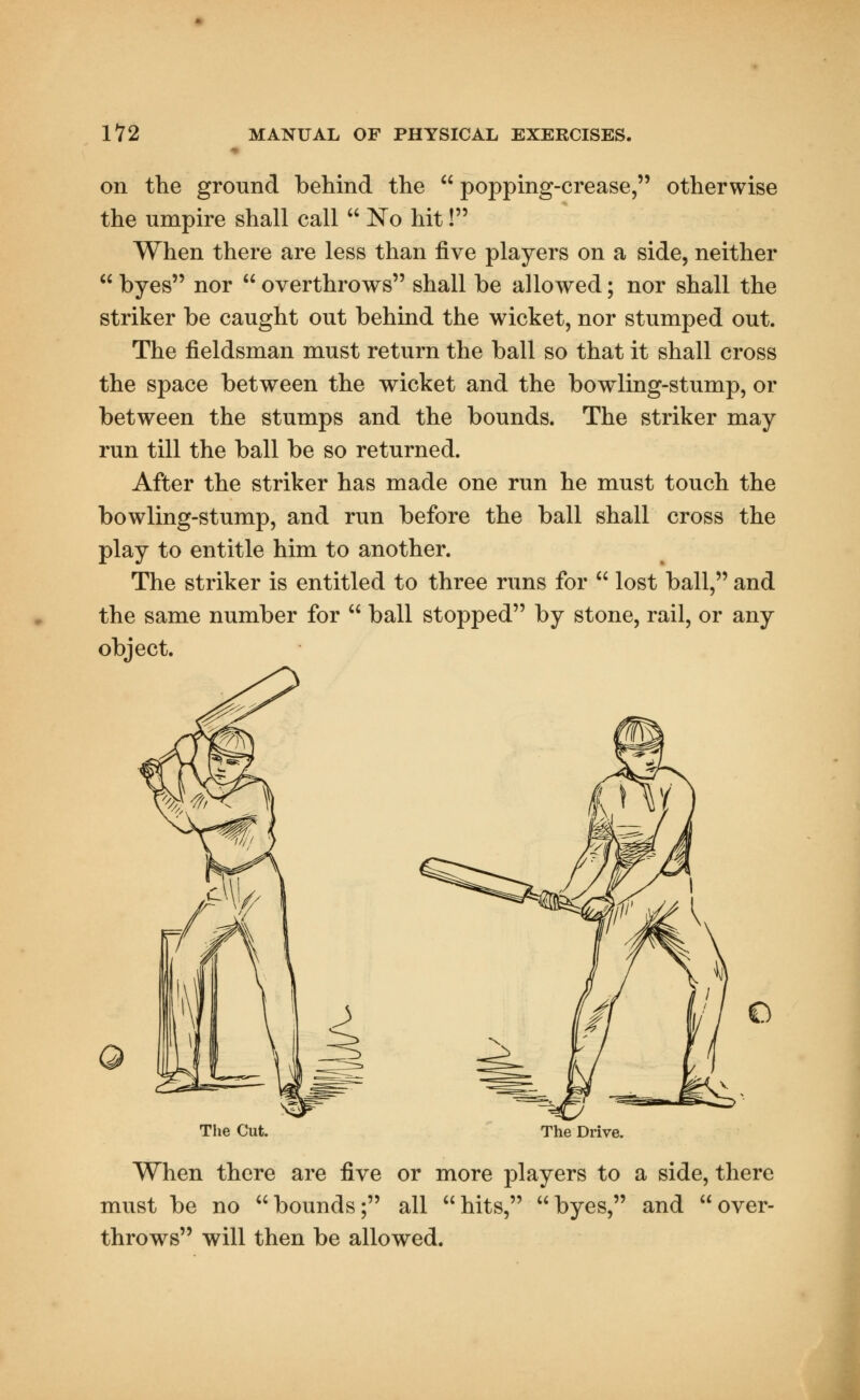 on the ground behind the  popping-crease, otherwise the umpire shall call  No hit! When there are less than five players on a side, neither  byes nor  overthrows shall be allowed; nor shall the striker be caught out behind the wicket, nor stumped out. The fieldsman must return the ball so that it shall cross the space between the wicket and the bowling-stump, or between the stumps and the bounds. The striker may run till the ball be so returned. After the striker has made one run he must touch the bowling-stump, and run before the ball shall cross the play to entitle him to another. The striker is entitled to three runs for  lost ball, and the same number for  ball stopped by stone, rail, or any object. o The Cut. The Drive. When there are five or more players to a side, there must be no bounds; all hits, byes, and throws will then be allowed. over-