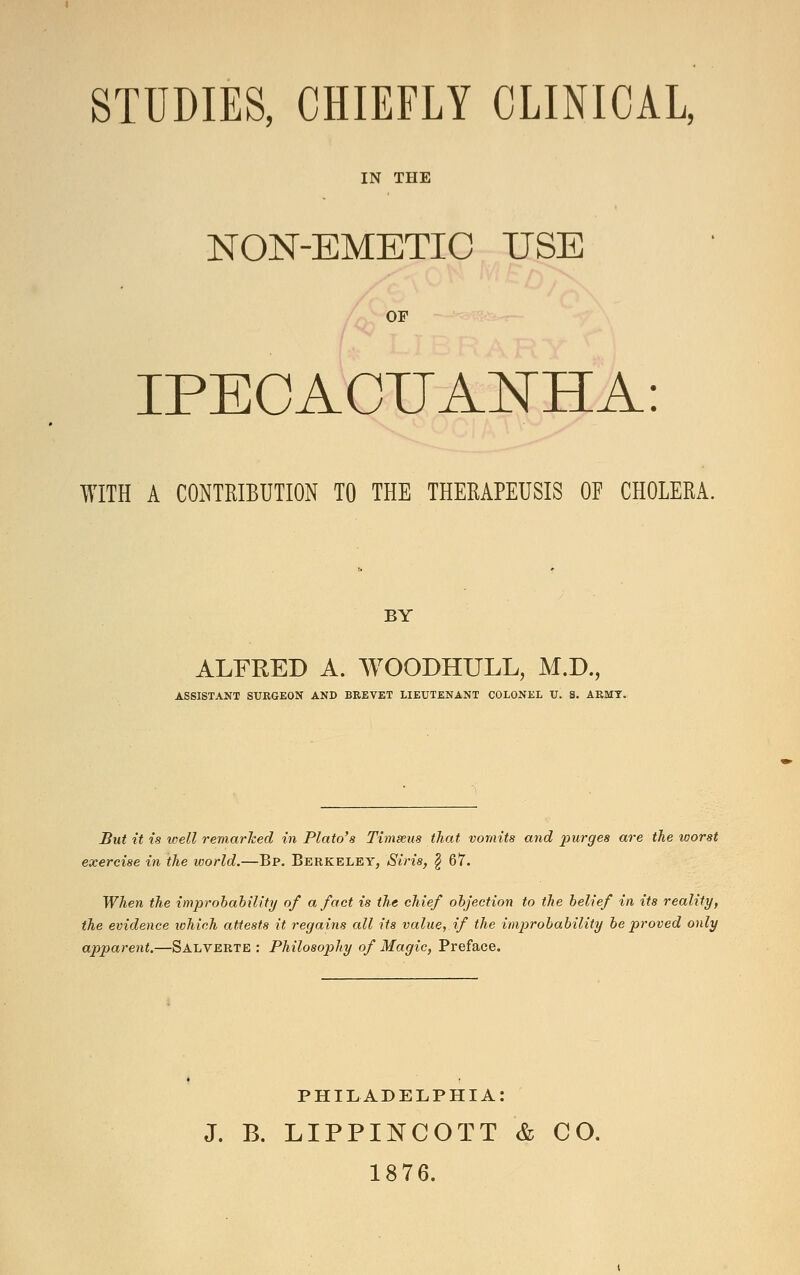 STUDIES, CHIEFLY CLINICAL, IN THE NON-EMETIC USE OF IPECACUANHA: WITH A CONTRIBUTION TO THE THERAPEUSIS OF CHOLERA. BY ALFKED A. WOODHULL, M.D., ASSISTANT SURGEON AND BREVET LIEUTENANT COLONEL U. 8. ARMY. But it is well remarked in Plato's Timseus that vomits and purges are the worst exercise in the world.—Bp. Berkeley, Siris, \ 67. When the improbability of a fact is the chief objection to the belief in its reality, the evidence which attests it regains all its value, if the improbability be proved only apparent.—Salverte : Philosophy of Magic, Preface. PHILADELPHIA: J. B. LIPPINCOTT & CO. 1876.
