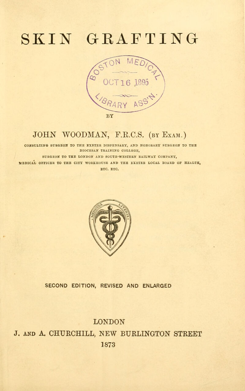 SKIN GEAFTING JOHN WOODMAN, E.K.C.S. (by Exam.) CONSULTING BURGEON TO THE EXKTEB DISPENSABY, AND HONOBABY SUBGEON TO THB DIOCESAN TBAINING COLLBGE, SUBGEON TO THE LONDON AND SOUTH-WESTEBN BAILWAY COMPANY, MEDICAL OFFICES TO THE CITY WOBKHOUSE AND THB EXETKB LOCAL BOABD OF HEALTH, BTC. ETC. SECOND EDITION, REVISED AND ENLARGED LONDON J. and A. CHURCHILL, NEW BURLINGTON STREET 1873