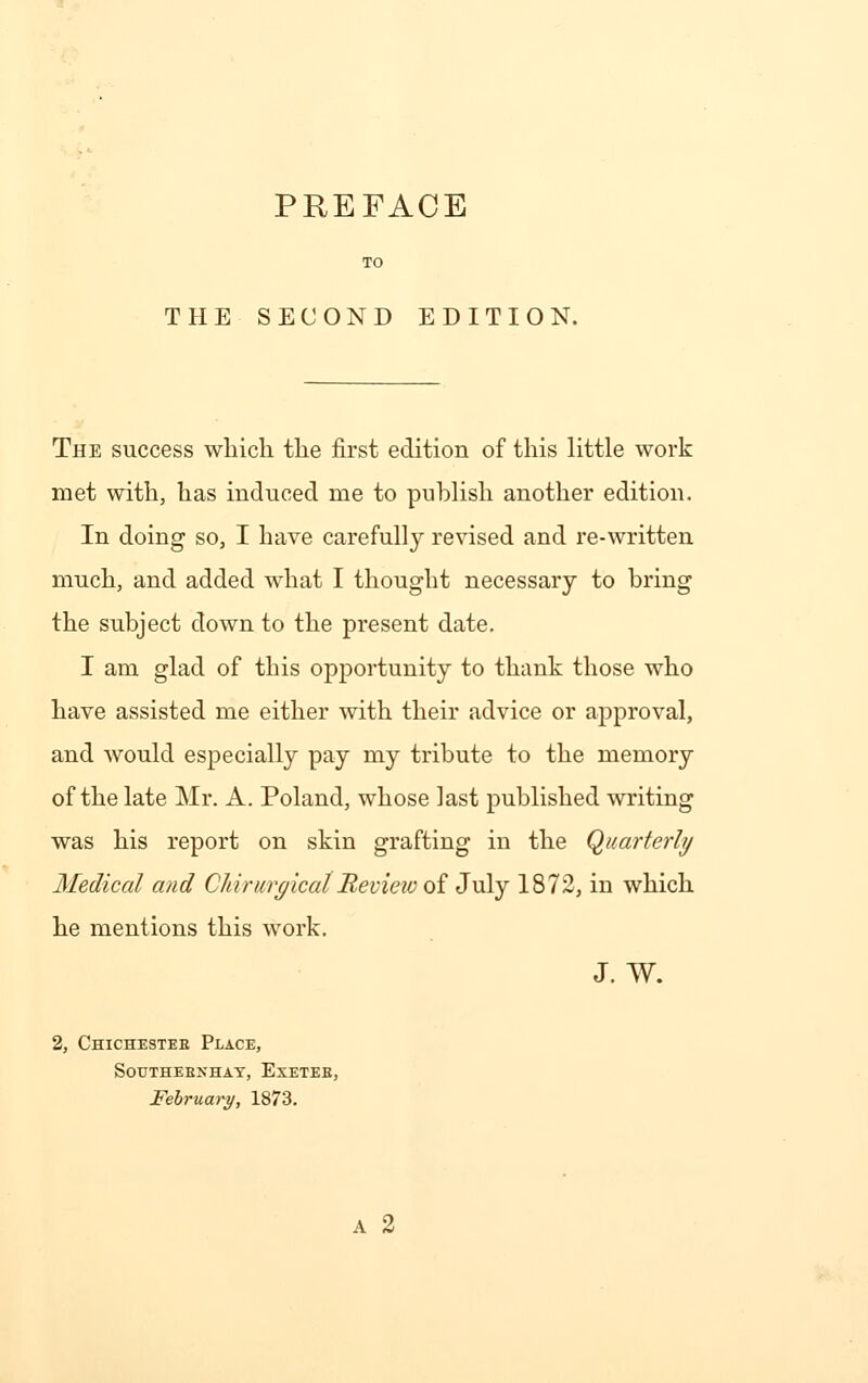 PREFACE THE SECOND EDITION. The success which the first edition of this little work met with, has induced me to publish another edition. In doing so, I have carefully revised and re-written much, and added what I thought necessary to bring the subject down to the present date. I am glad of this opportunity to thank those who have assisted me either with their advice or approval, and would especially pay my tribute to the memory of the late Mr. A. Poland, whose last published writing was his report on skin grafting in the Quarterly Medical and Cliirurgical Review of July 1872, in which he mentions this work. J. W. 2, Chichester Place, southebnhay, exetee, February, 1873.