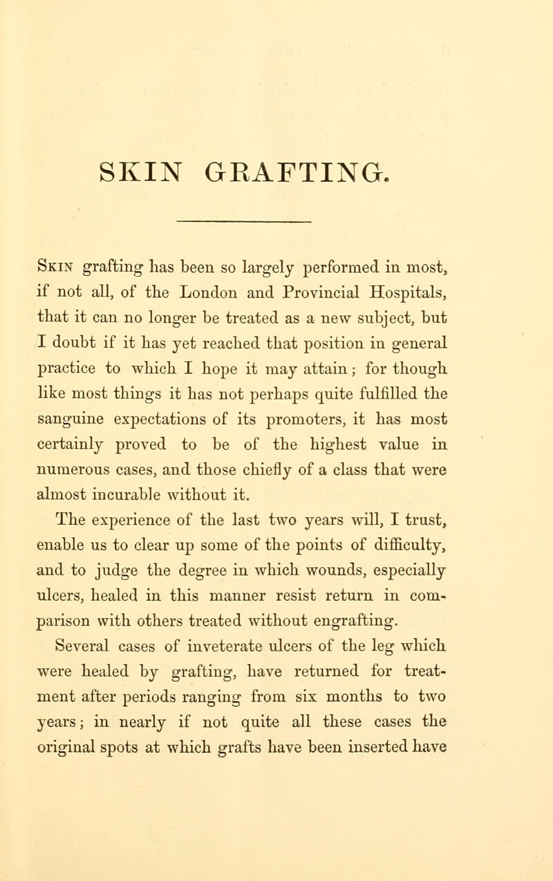 Skin grafting has been so largely performed in most, if not all, of the London and Provincial Hospitals, that it can no longer be treated as a new subject, but I doubt if it has yet reached that position in general practice to which I hope it may attain; for though like most things it has not perhaps quite fulfilled the sanguine expectations of its promoters, it has most certainly proved to be of the highest value in numerous cases, and those chiefly of a class that were almost incurable without it. The experience of the last two years will, I trust, enable us to clear up some of the points of difficulty, and to judge the degree in which wounds, especially ulcers, healed in this manner resist return in com- parison with others treated without engrafting. Several cases of inveterate ulcers of the leg which were healed by grafting, have returned for treat- ment after periods ranging from six months to two years; in nearly if not quite all these cases the original spots at which grafts have been inserted have