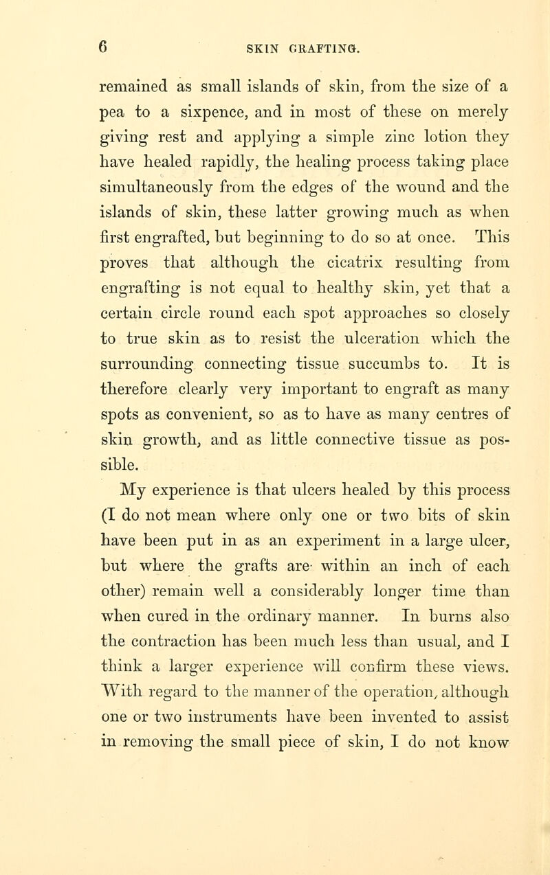 remained as small islands of skin, from the size of a pea to a sixpence, and in most of these on merely giving rest and applying a simple zinc lotion they have healed rapidly, the healing process taking place simultaneously from the edges of the wound and the islands of skin, these latter growing much as when first engrafted, but beginning to do so at once. This proves that although the cicatrix resulting from engrafting is not equal to healthy skin, yet that a certain circle round each spot approaches so closely to true skin as to resist the ulceration which the surrounding connecting tissue succumbs to. It is therefore clearly very important to engraft as many spots as convenient, so as to have as many centres of skin growth, and as little connective tissue as pos- sible. My experience is that ulcers healed by this process (I do not mean where only one or two bits of skin have been put in as an experiment in a large ulcer, but where the grafts are- within an inch of each other) remain well a considerably longer time than when cured in the ordinary manner. In burns also the contraction has been much less than usual, and I think a larger experience will confirm these views. With regard to the manner of the operation/ although one or two instruments have been invented to assist in removing the small piece of skin, I do not know