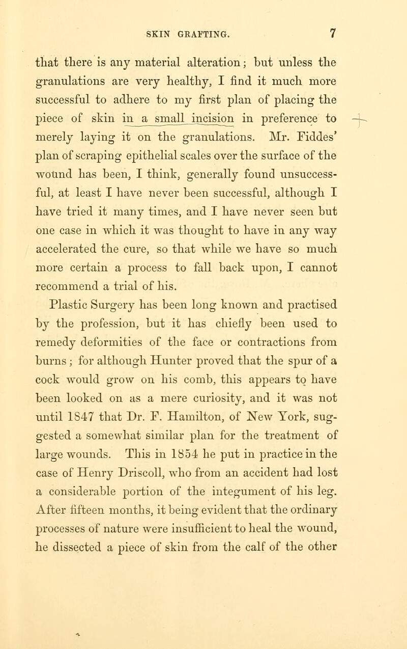 that there is any material alteration; but unless the granulations are very healthy, I find it much more successful to adhere to my first plan of placing the piece of skin in a small incision in preference to merely laying it on the granulations. Mr. Fiddes* plan of scraping epithelial scales over the surface of the wound has been, I think, generally found unsuccess- ful, at least I have never been successful, although I have tried it many times, and I have never seen but one case in which it was thought to have in any way accelerated the cure, so that while we have so much more certain a process to fall back upon, I cannot recommend a trial of his. Plastic Surgery has been long known and practised by the profession, but it has chiefly been used to remedy deformities of the face or contractions from burns ; for although Hunter proved that the spur of a cock would grow on his comb, this appears to have been looked on as a mere curiosity, and it was not until 1847 that Dr. F. Hamilton, of New York, sug- gested a somewhat similar plan for the treatment of large wounds. This in 1854 he put in practice in the case of Henry Driscoll, who from an accident had lost a considerable portion of the integument of his leg. After fifteen months, it being evident that the ordinary processes of nature were insufficient to heal the wound, he dissected a piece of skin from the calf of the other