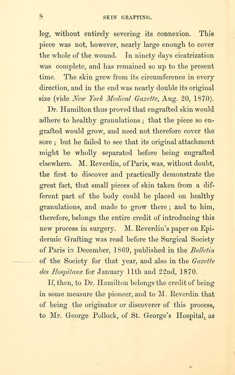 leg, without entirely severing its connexion. This piece was not, however, nearly large enough to cover the whole of the wound. In ninety days cicatrization was complete, and has remained so up to the present time. The skin grew from its circumference in every direction, and in the end was nearly double its original size (vide New York Medical Gazette, Aug. 20, 1870). Dr. Hamilton thus proved that engrafted skin would adhere to healthy granulations ; that the piece so en- grafted would grow, and need not therefore cover the sore ; but he failed to see that its original attachment might be wholly separated before being engrafted elsewhere. M. Reverdin, of Paris, was, without doubt, the first to discover and practically demonstrate the great fact, that small pieces of skin taken from a dif- ferent part of the body could be placed on healthy granulations, and made to grow there ; and to him, therefore, belongs the entire credit of introducing this new process in surgery. M. Reverclin's paper on Epi- dermic Grafting was read before the Surgical Society of Paris m December, 1 869, published in the Bulletin of the Society for that year, and also in the Gazette des Hospitaux for January 11th and 22nd, 1870. If. then, to Dr. Hamilton belongs the credit of being in some measure the pioneer, and to M. Reverdin that of being the originator or discoverer of this process, to Mr. George Pollock, of St. George's Hospital, as