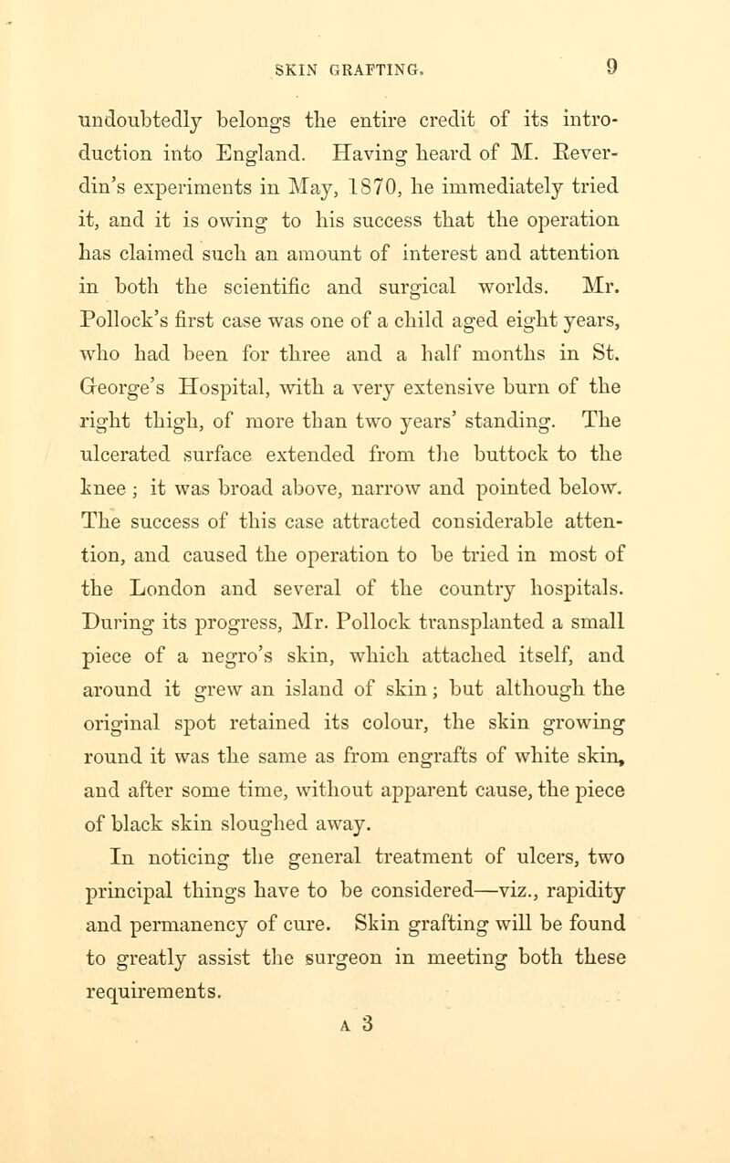 undoubtedly belongs the entire credit of its intro- duction into England. Having beard of M. Eever- din's experiments in May, 1870, he immediately tried it, and it is owing to his success that the operation has claimed such an amount of interest and attention in both the scientific and surgical worlds. Mr. Pollock's first case was one of a child aged eight years, who had been for three and a half months in St. Greorge's Hospital, with a very extensive burn of the right thigh, of more than two years' standing. The ulcerated surface extended from the buttock to the knee ; it was broad above, narrow and pointed below. The success of this case attracted considerable atten- tion, and caused the operation to be tried in most of the London and several of the country hospitals. During its progress, Mr. Pollock transplanted a small piece of a negro's skin, which attached itself, and around it grew an island of skin; but although the original spot retained its colour, the skin growing round it was the same as from engrafts of white skin, and after some time, without apparent cause, the piece of black skin sloughed away. In noticing the general treatment of ulcers, two principal things have to be considered—viz., rapidity and permanency of cure. Skin grafting will be found to greatly assist the surgeon in meeting both these requirements. a 3