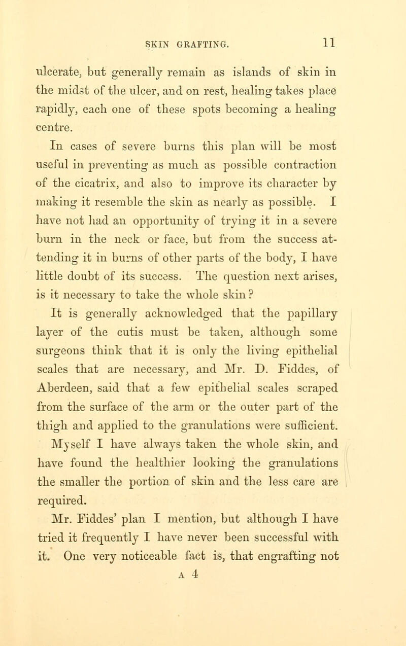ulcerate, but generally remain as islands of skin in the midst of the ulcer, and on rest, healing takes place rapidly, each one of these spots becoming a healing centre. In cases of severe burns this plan will be most useful in preventing as much as possible contraction of the cicatrix, and also to improve its character by making it resemble the skin as nearly as possible. I have not had an opportunity of trying it in a severe burn in the neck or face, but from the success at- tending it in burns of other parts of the bod}% I have little doubt of its success. The question next arises, is it necessary to take the whole skin? It is generally acknowledged that the papillary layer of the cutis must be taken, although some surgeons think that it is only the living epithelial scales that are necessary, and Mr. D. Fiddes, of Aberdeen, said that a few epithelial scales scraped from the surface of the arm or the outer part of the thigh and applied to the granulations were sufficient. Myself I have always taken the whole skin, and have found the healthier looking the granulations the smaller the portion of skin and the less care are required. Mr. Fiddes' plan I mention, but although I have tried it frequently I have never been successful with it. One very noticeable fact is, that engrafting not a 4
