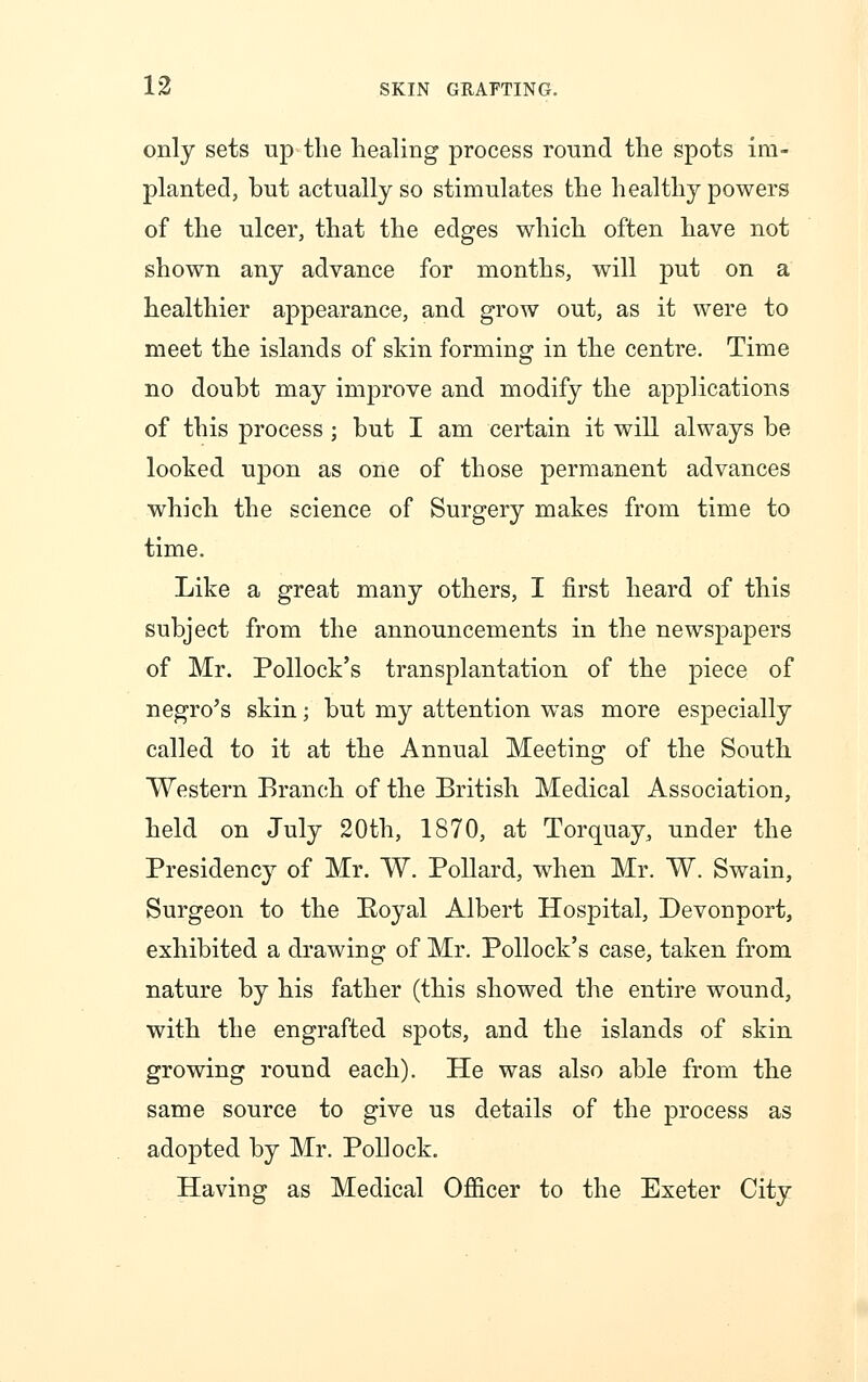 only sets up the healing process round the spots im- planted, but actually so stimulates the healthy powers of the ulcer, that the edges which often have not shown any advance for months, will put on a healthier appearance, and grow out, as it were to meet the islands of skin forming in the centre. Time no doubt may improve and modify the applications of this process ; but I am certain it will always be looked upon as one of those permanent advances which the science of Surgery makes from time to time. Like a great many others, I first heard of this subject from the announcements in the newspapers of Mr. Pollock's transplantation of the piece of negro's skin; but my attention was more especially called to it at the Annual Meeting of the South Western Branch of the British Medical Association, held on July 20th, 1870, at Torquay, under the Presidency of Mr. W. Pollard, when Mr. W. Swain, Surgeon to the Royal Albert Hospital, Devonport, exhibited a drawing of Mr. Pollock's case, taken from nature by his father (this showed the entire wound, with the engrafted spots, and the islands of skin growing round each). He was also able from the same source to give us details of the process as adopted by Mr. Pollock. Having as Medical Officer to the Exeter City