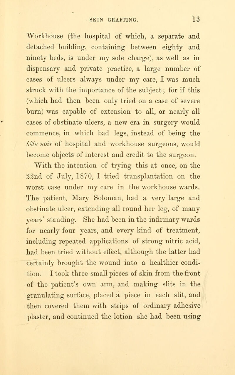 Workhouse (the hospital of which, a separate and detached building, containing between eighty and ninety beds, is under my sole charge), as well as in dispensary and private practice, a large number of cases of ulcers always under my care, I was much struck with the importance of the subject; for if this (which had then been only tried on a case of severe burn) was capable of extension to all, or nearly all cases of obstinate ulcers, a new era in surgery would commence, in which bad legs, instead of being the bete noir of hospital and workhouse surgeons, would become objects of interest and credit to the surgeon. With the intention of trying this at once, on the 22nd of July, 1870, I tried transplantation on the worst case under my care in the workhouse wards. The patient, Mary Soloman, had a very large and obstinate ulcer, extending all round her leg, of many years' standing. She had been in the infirmary wards for nearly four years, and every kind of treatment, including repeated applications of strong nitric acid, had been tried without effect, although the latter had certainly brought the wound into a healthier condi- tion. I took three small pieces of skin from the front of the patient's own arm, and making slits in the granulating surface, placed a piece in each slit, and then covered them with strips of ordinary adhesive plaster, and continued the lotion she had been using