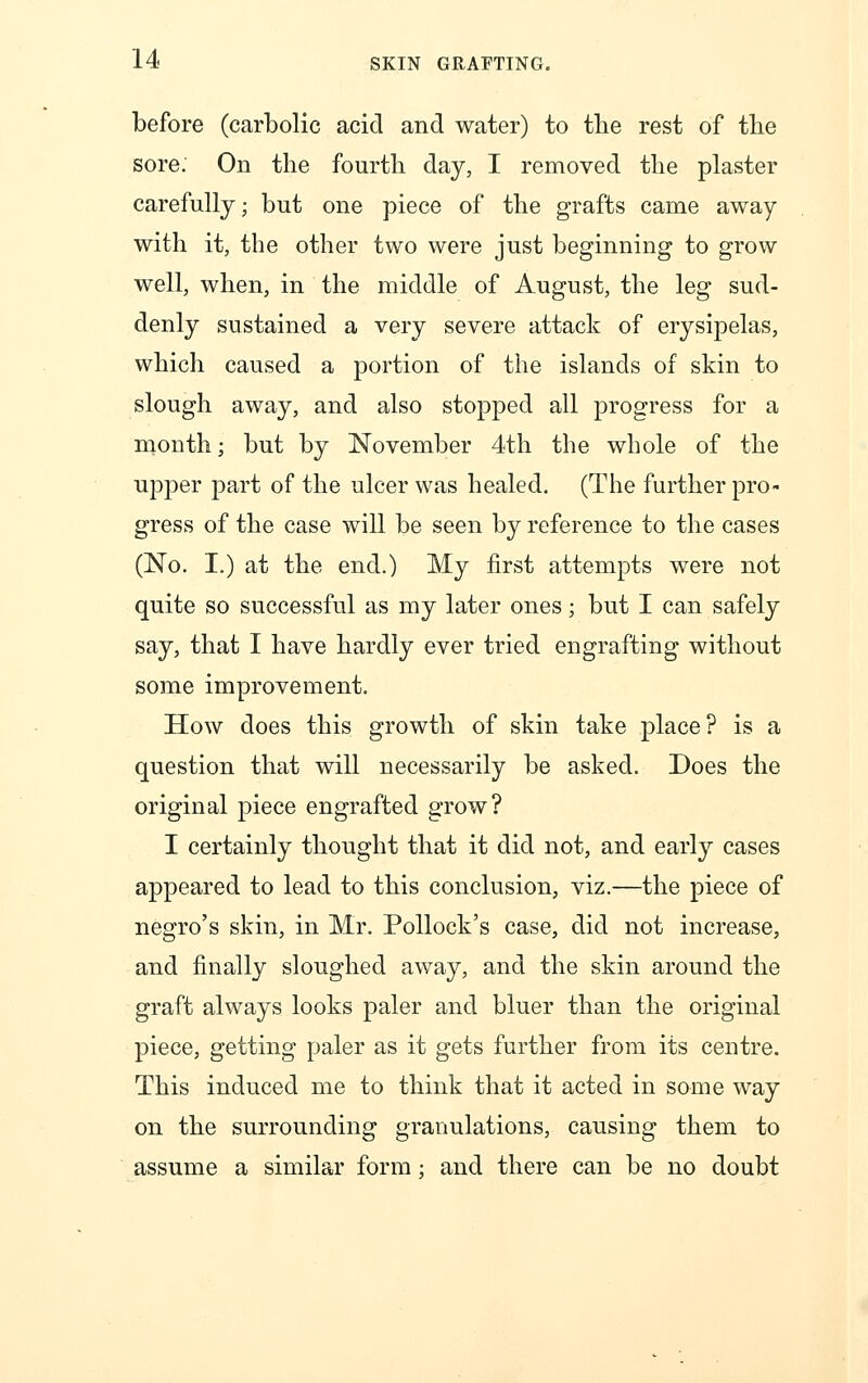 before (carbolic acid and water) to the rest of the sore. On the fourth day, I removed the plaster carefully; but one piece of the grafts came away with it, the other two were just beginning to grow well, when, in the middle of August, the leg sud- denly sustained a very severe attack of erysipelas, which caused a portion of the islands of skin to slough away, and also stopped all progress for a month; but by November 4th the whole of the upper part of the ulcer was healed. (The further pro- gress of the case will be seen by reference to the cases (No. I.) at the end.) My first attempts were not quite so successful as my later ones; but I can safely say, that I have hardly ever tried engrafting without some improvement. How does this growth of skin take place? is a question that will necessarily be asked. Does the original piece engrafted grow? I certainly thought that it did not, and early cases appeared to lead to this conclusion, viz.—the piece of negro's skin, in Mr. Pollock's case, did not increase, and finally sloughed away, and the skin around the graft always looks paler and bluer than the original piece, getting paler as it gets further from its centre. This induced me to think that it acted in some way on the surrounding granulations, causing them to assume a similar form : and there can be no doubt