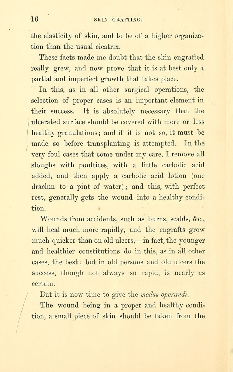 the elasticity of skin, and to be of a higher organiza- tion than the usual cicatrix. These facts made me doubt that the skin engrafted really grew, and now prove that it is at best only a partial and imperfect growth that takes place. In this, as in all other surgical operations, the selection of proper cases is an important element in their success. It is absolutely necessary that the ulcerated surface should be covered with more or less healthy granulations; and if it is not so, it must be made so before transplanting is attempted. In the very foul cases that come under my care, I remove all sloughs with poultices, with a little carbolic acid added, and then apply a carbolic acid lotion (one drachm to a pint of water); and this, with perfect rest, generally gets the wound into a healthy condi- tion. Wounds from accidents, such as burns, scalds, &c, will heal much more rapidly, and the engrafts grow much quicker than on old ulcers,—in fact, the younger and healthier constitutions do in this, as in all other cases, the best; but in old persons and old ulcers the success, though not always so rapid, is nearly as certain. But it is now time to give the modus operandi. The wound being in a proper and healthy condi- tion, a small piece of skin should be taken from the