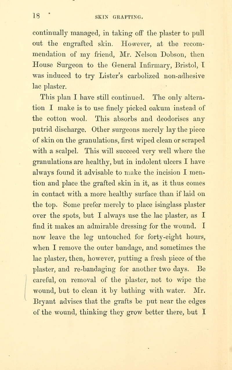 continually managed, in taking- off the plaster to pull out the engrafted skin. However, at the recom- mendation of my friend, Mr. Nelson Dobson, then House Surgeon to the General Infirmary, Bristol, I was induced to try Lister's carbolized non-adhesive lac plaster. This plan I have still continued. The only altera- tion I make is to use finely picked oakum instead of the cotton wool. This absorbs and deodorises any putrid discharge. Other surgeons merely lay the piece of skin on the granulations, first wiped clean or scraped with a scalpel. This will succeed very well where the granulations are healthy, but in indolent ulcers I have always found it advisable to make the incision I men- tion and place the grafted skin in it, as it thus comes in contact with a more healthy surface than if laid on the top. Some prefer merely to place isinglass plaster over the spots, but I always use the lac plaster, as I find it makes an admirable dressing for the wound. I now leave the leg untouched for forty-eight hours, when I remove the outer bandage, and sometimes the lac plaster, then, however, putting a fresh piece of the plaster, and re-bandaging for another two days. Be careful, on removal of the plaster, not to wipe the wound, but to clean it by bathing with water. Mr. Bryant advises that the grafts be put near the edges of the wound, thinking they grow better there, but I