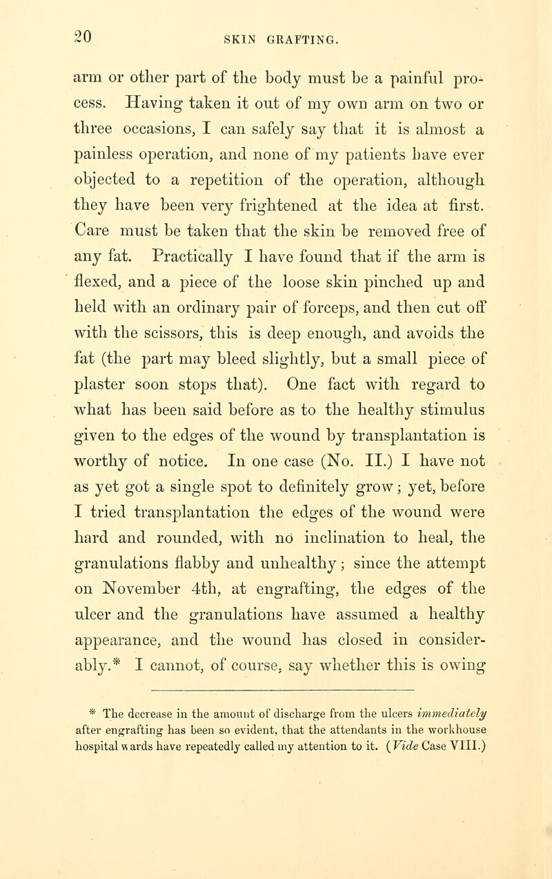 arm or other part of the body must be a painful pro- cess. Having taken it out of my own arm on two or three occasions, I can safely say that it is almost a painless operation, and none of my patients have ever objected to a repetition of the operation, although they have been very frightened at the idea at first. Care must be taken that the skin be removed free of any fat. Practically I have found that if the arm is flexed, and a piece of the loose skin pinched up and held with an ordinary pair of forceps, and then cut off with the scissors, this is deep enough, and avoids the fat (the part may bleed slightly, but a small piece of plaster soon stops that). One fact with regard to what has been said before as to the healthy stimulus given to the edges of the wound by transplantation is worthy of notice. In one case (No. II.) I have not as yet got a single spot to definitely grow; yet, before I tried transplantation the edges of the wound were hard and rounded, with no inclination to heal, the granulations flabby and unhealthy; since the attempt on November 4th, at engrafting, the edges of the ulcer and the granulations have assumed a healthy appearance, and the wound has closed in consider- ably.* I cannot, of course, say whether this is owing * The decrease in the amount of discharge from the ulcers immediately after engrafting has been so evident, that the attendants in the workhouse hospital H ards have repeatedly called my attention to it. {Vide Case VIII.)