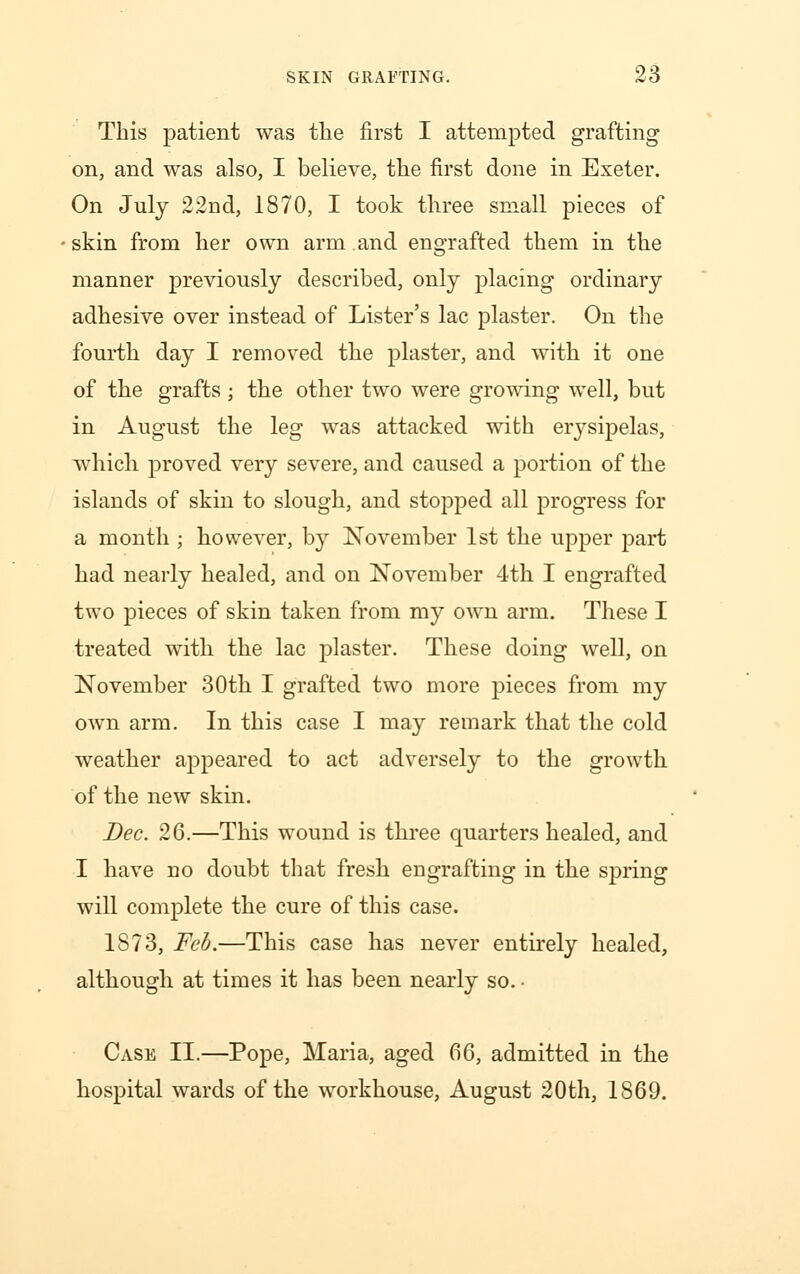 This patient was the first I attempted grafting on, and was also, I believe, the first done in Exeter. On July 22nd, 1870, I took three small pieces of skin from her own arm and engrafted them in the manner previously described, only placing ordinary adhesive over instead of Lister's lac plaster. On the fourth day I removed the plaster, and with it one of the grafts ; the other two were growing well, but in August the leg was attacked with erysipelas, which proved very severe, and caused a portion of the islands of skin to slough, and stopped all progress for a month ; however, by November 1st the upper part had nearly healed, and on November 4th I engrafted two pieces of skin taken from my own arm. These I treated with the lac plaster. These doing well, on November 30th I grafted two more pieces from my own arm. In this case I may remark that the cold weather appeared to act adversely to the growth of the new skin. Bee. 26.—This wound is three quarters healed, and I have no doubt that fresh engrafting in the spring will complete the cure of this case. 1873, Feb.—This case has never entirely healed, although at times it has been nearly so. • Case II.—Pope, Maria, aged 66, admitted in the hospital wards of the workhouse, August 20th, 1869.