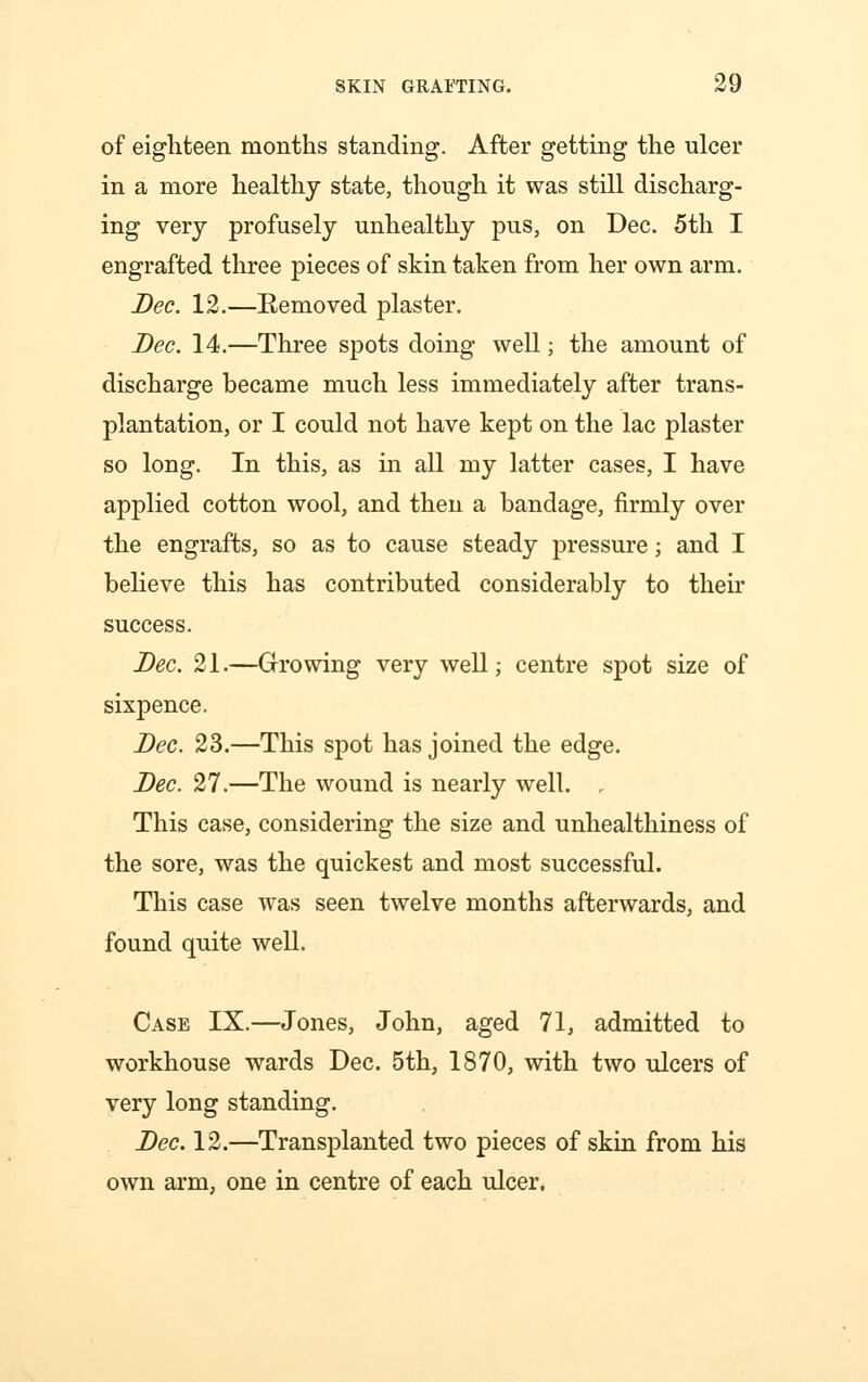 of eighteen months standing. After getting the ulcer in a more healthy state, though it was still discharg- ing very profusely unhealthy pus, on Dec. 5th I engrafted three pieces of skin taken from her own arm. Dec. 12.—Removed plaster. Dec. 14.—Three spots doing well; the amount of discharge became much less immediately after trans- plantation, or I could not have kept on the lac plaster so long. In this, as in all my latter cases, I have applied cotton wool, and then a bandage, firmly over the engrafts, so as to cause steady pressure; and I believe this has contributed considerably to their success. Dec. 21.—Growing very well; centre spot size of sixpence. Dec. 23.—This spot has joined the edge. Dec. 27.—The wound is nearly well. , This case, considering the size and unhealthiness of the sore, was the quickest and most successful. This case was seen twelve months afterwards, and found quite well. Case IX.—Jones, John, aged 71, admitted to workhouse wards Dec. 5th, 1870, with two ulcers of very long standing. Dec. 12.—Transplanted two pieces of skin from his own arm, one in centre of each ulcer.