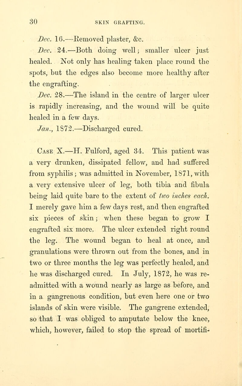 Dec. 16.—Removed plaster, &c. Dec. 24.—Both doing well; smaller ulcer just healed. Not only has healing taken place round the spots, but the edges also become more healthy after the engrafting. Dec. 28.—The island in the centre of larger ulcer is rapidly increasing, and the wound will be quite healed in a few days. Jan., 1S72.—Discharged cured. Case X.—H. Fulford, aged 34. This patient was a very drunken, dissipated fellow, and had suffered from syphilis; was admitted in November, 1871,with a very extensive ulcer of leg, both tibia and fibula being laid quite bare to the extent of two indies each. I merely gave him a few days rest, and then engrafted six pieces of skin; when these began to grow I engrafted six more. The ulcer extended right round the leg. The wound began to heal at once, and granulations were thrown out from the bones, and in two or three months the leg was perfectly healed, and he was discharged cured. In July, 1872, he was re- admitted with a wound nearly as large as before, and in a gangrenous condition, but even here one or two islands of skin were visible. The gangrene extended, so that I was obliged to amputate below the knee, which, however, failed to stop the spread of mortifi-