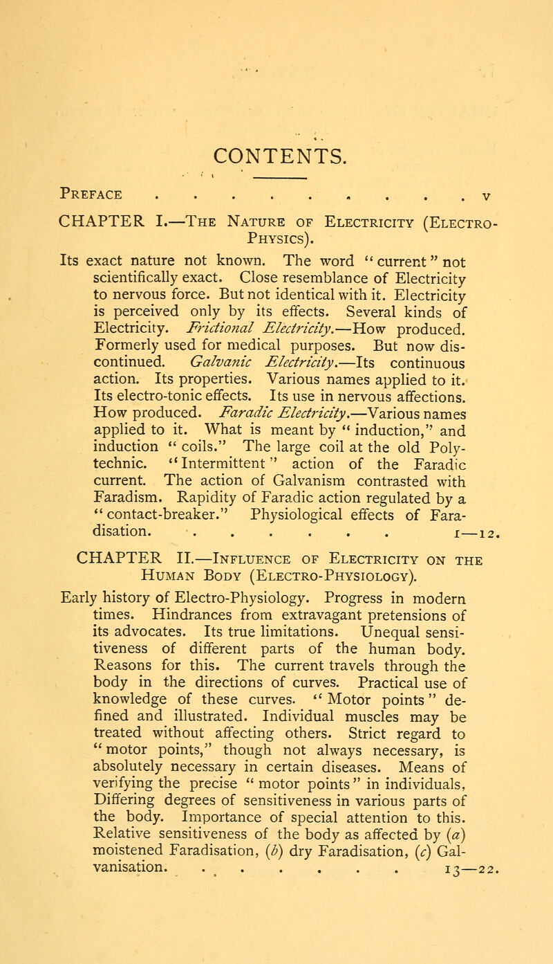 CONTENTS. Preface CHAPTER I.—The Nature of Electricity (Electro- Physics). Its exact nature not known. The word  current not scientifically exact. Close resemblance of Electricity to nervous force. But not identical with it. Electricity is perceived only by its effects. Several kinds of Electricity. Fridional Electricity.—How produced. Formerly used for medical purposes. But now dis- continued. Galvanic Electricity.—Its continuous action. Its properties. Various names applied to it. Its electro-tonic effects. Its use in nervous affections. How produced. Faradic Electricity.—Various names applied to it. What is meant by ** induction, and induction  coils. The large coil at the old Poly- technic. Intermittent action of the Faradic current. The action of Galvanism contrasted with Faradism. Rapidity of Faradic action regulated by a *' contact-breaker. Physiological effects of Fara- disation. ...... I 12, CHAPTER II.—Influence of Electricity on the Human Body (Electro-Physiology). Early history of Electro-Physiology. Progress in modern times. Hindrances from extravagant pretensions of its advocates. Its true limitations. Unequal sensi- tiveness of different parts of the human body. Reasons for this. The current travels through the body in the directions of curves. Practical use of knowledge of these curves. ''Motor points de- fined and illustrated. Individual muscles may be treated without affecting others. Strict regard to  motor points, though not always necessary, is absolutely necessary in certain diseases. Means of verifying the precise  motor points in individuals, Differing degrees of sensitiveness in various parts of the body. Importance of special attention to this. Relative sensitiveness of the body as affected by {a) moistened Faradisation, {b) dry Faradisation, {c) Gal- vanisation. . ^ 13—22.