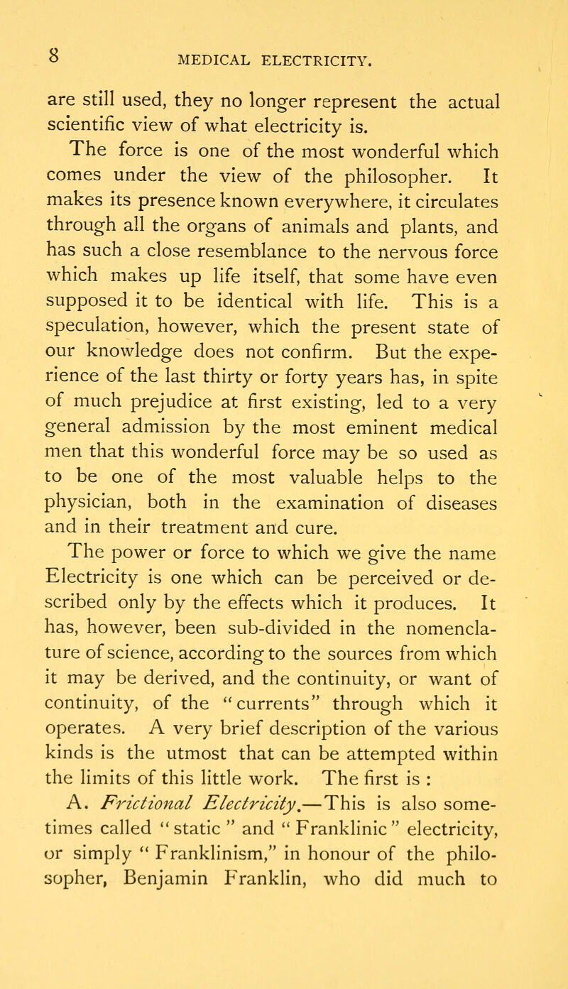 are still used, they no longer represent the actual scientific view of what electricity is. The force is one of the most wonderful which comes under the view of the philosopher. It makes its presence known everywhere, it circulates through all the organs of animals and plants, and has such a close resemblance to the nervous force which makes up life itself, that some have even supposed it to be identical with life. This is a speculation, however, which the present state of our knowledge does not confirm. But the expe- rience of the last thirty or forty years has, in spite of much prejudice at first existing, led to a very general admission by the most eminent medical men that this wonderful force may be so used as to be one of the most valuable helps to the physician, both in the examination of diseases and in their treatment and cure. The power or force to which we give the name Electricity Is one which can be perceived or de- scribed only by the effects which it produces. It has, however, been sub-divided In the nomencla- ture of science, according to the sources from which It may be derived, and the continuity, or want of continuity, of the ''currents through which it operates. A very brief description of the various kinds Is the utmost that can be attempted within the limits of this little work. The first Is : A. Frictional Electricity,—This Is also some- times called static  and  Frankllnic electricity, or simply  Frankllnism, In honour of the philo- sopher, Benjamin Franklin, who did much to