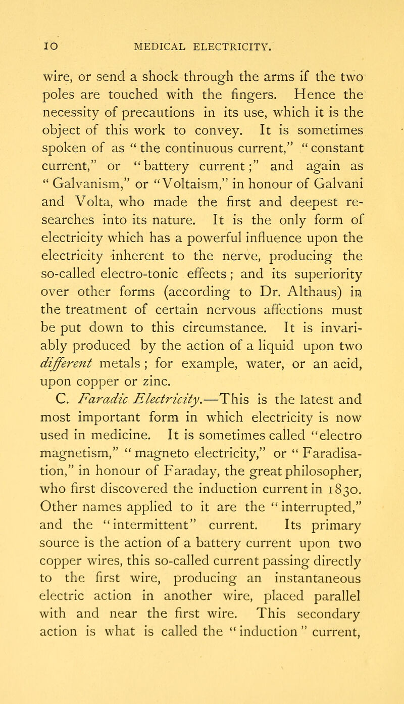 wire, or send a shock through the arms if the two poles are touched with the fingers. Hence the necessity of precautions in its use, which it is the object of this work to convey. It is sometimes spoken of as  the continuous current, /' constant current, or battery current; and again as  Galvanism, or  Voltaism, in honour of Galvani and Volta, who made the first and deepest re- searches into its nature. It is the only form of electricity which has a powerful influence upon the electricity inherent to the nerve, producing the so-called electro-tonic effects; and its superiority over other forms (according to Dr. Althaus) in the treatment of certain nervous affections must be put down to this circumstance. It is invari- ably produced by the action of a liquid upon two different metals ; for example, water, or an acid, upon copper or zinc. C. Far adze Electricity,—This is the latest and most important form in which electricity is now used in medicine. It is sometimes called electro magnetism,  magneto electricity, or  Faradisa- tion, in honour of Faraday, the great philosopher, who first discovered the induction current in 1830. Other names applied to it are the  interrupted, and the intermittent current. Its primary source is the action of a battery current upon two copper wires, this so-called current passing directly to the first wire, producing an instantaneous electric action in another wire, placed parallel with and near the first wire. This secondary action is what is called the  induction  current,