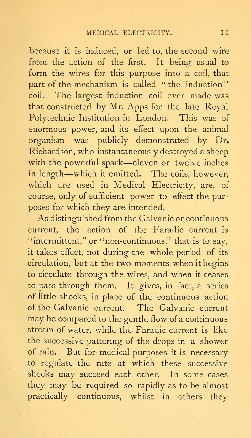 because it is induced, or led to, the second wire from the action of the first. It being usual to form the wires for this purpose into a coil, that part of the mechanism is called the induction coil. The largest induction coil ever made was that constructed by Mr. Apps for the late Royal Polytechnic Institution in London. This was of enormous power, and its effect upon the animal organism was publicly demonstrated by Dr. Richardson, who instantaneously destroyed a sheep with the powerful spark—eleven or twelve inches in length—which it emitted. The coils, however, which are used in Medical Electricity, are, of course, only of sufficient power to effect the pur- poses for which they are intended. As distinguished from the Galvanic or continuous current, the action of the Faradic current is *'intermittent, or non-continuous, that is to say, it takes effect, not during the whole period of its circulation, but at the two moments when it begins to circulate through the wires, and when it ceases to pass through them. It gives, in fact, a series of little shocks, in place of the continuous action of the Galvanic current. The Galvanic current may be compared to the gentle flow of a continuous stream of water, while the Faradic current is like the successive pattering of the drops in a shower of rain. But for medical purposes it is necessary to regulate the rate at which these successive shocks may succeed each other. In some cases they may be required so rapidly as to be almost practically continuous, whilst in others they