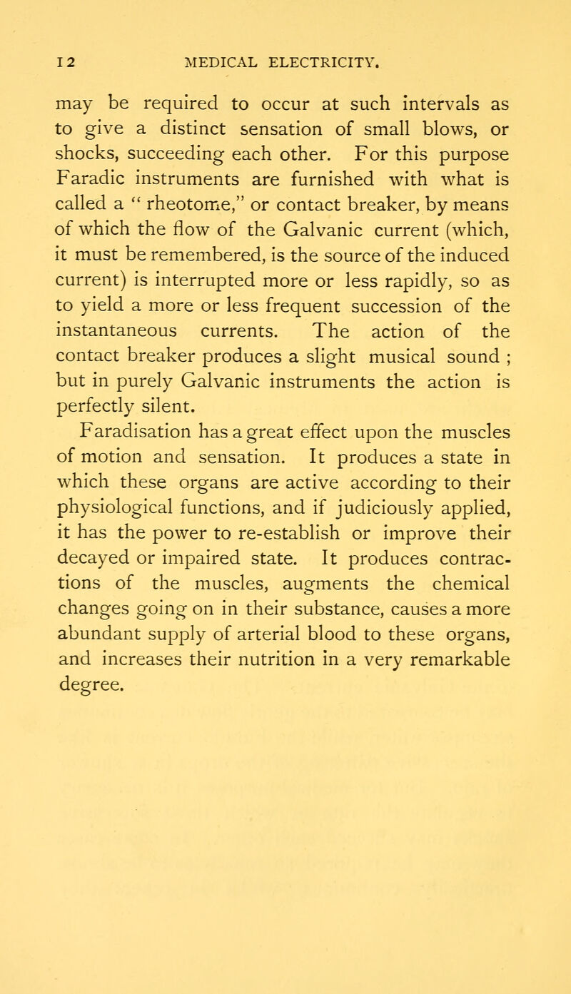 may be required to occur at such intervals as to give a distinct sensation of small blows, or shocks, succeeding each other. For this purpose Faradic instruments are furnished with what is called a '' rheotome, or contact breaker, by means of which the flow of the Galvanic current (which, it must be remembered, is the source of the induced current) is interrupted more or less rapidly, so as to yield a more or less frequent succession of the instantaneous currents. The action of the contact breaker produces a slight musical sound ; but in purely Galvanic instruments the action is perfectly silent. Faradisation has a great effect upon the muscles of motion and sensation. It produces a state in which these organs are active according to their physiological functions, and if judiciously applied, it has the power to re-establish or improve their decayed or impaired state. It produces contrac- tions of the muscles, augments the chemical changes going on in their substance, causes a more abundant supply of arterial blood to these organs, and increases their nutrition in a very remarkable degree.