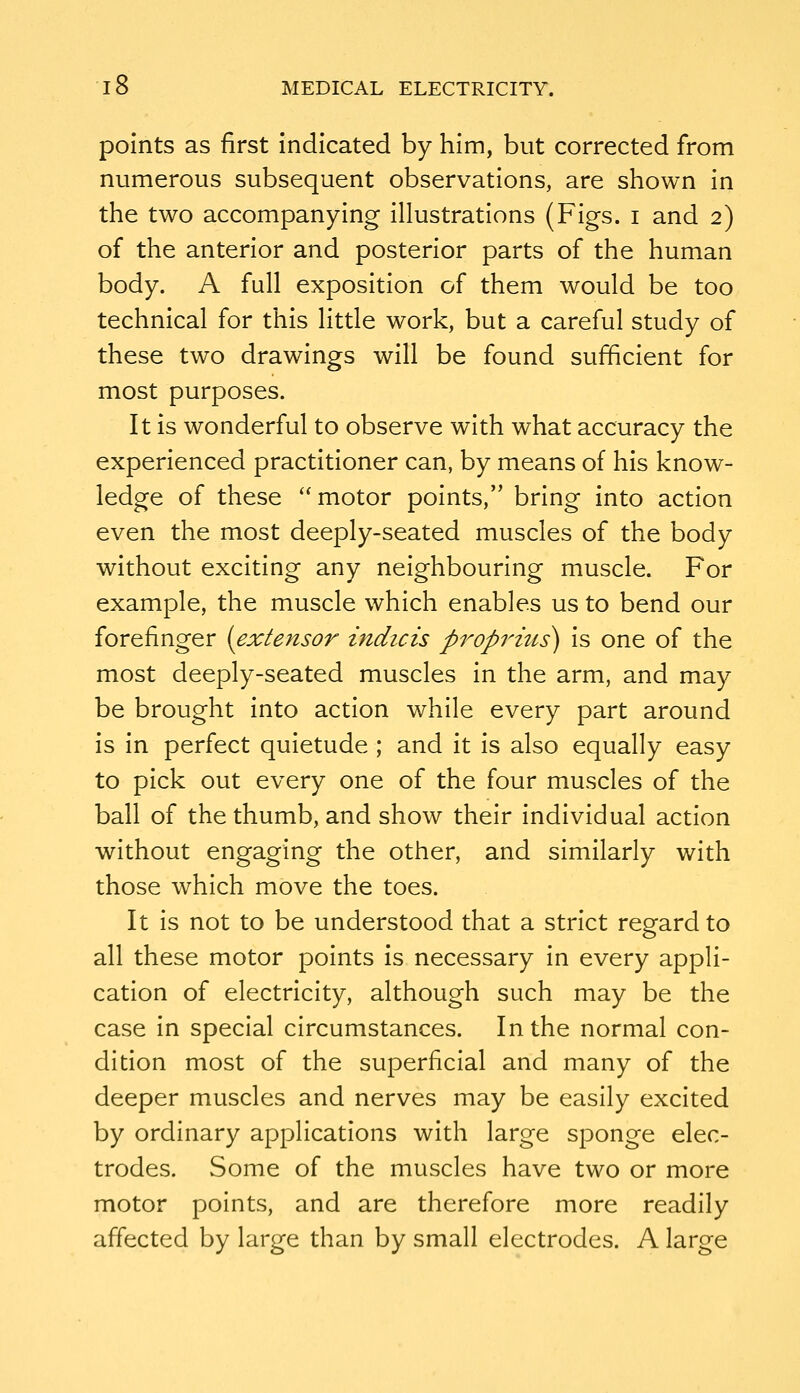 points as first Indicated by him, but corrected from numerous subsequent observations, are shown In the two accompanying Illustrations (Figs, i and 2) of the anterior and posterior parts of the human body. A full exposition of them would be too technical for this little work, but a careful study of these two drawings will be found sufficient for most purposes. It Is wonderful to observe with what accuracy the experienced practitioner can, by means of his know- ledge of these ''motor points, bring into action even the most deeply-seated muscles of the body without exciting any neighbouring muscle. For example, the muscle which enables us to bend our forefinger [extensor indicis proprius) is one of the most deeply-seated muscles In the arm, and may be brought into action while every part around Is in perfect quietude ; and it is also equally easy to pick out every one of the four muscles of the ball of the thumb, and show their Individual action without engaging the other, and similarly with those which move the toes. It is not to be understood that a strict regard to all these motor points is necessary In every appli- cation of electricity, although such may be the case in special circumstances. In the normal con- dition most of the superficial and many of the deeper muscles and nerves may be easily excited by ordinary applications with large sponge elec- trodes. Some of the muscles have two or more motor points, and are therefore more readily affected by large than by small electrodes. A large