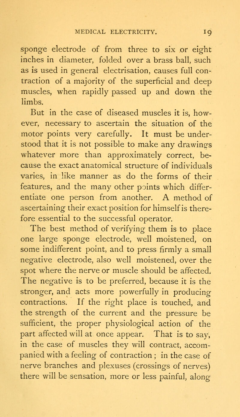 Sponge electrode of from three to six or eight inches in diameter, folded over a brass ball, such as is used in general electrisation, causes full con- traction of a majority of the superficial and deep muscles, when rapidly passed up and down the limbs. But in the case of diseased muscles it is, how- ever, necessary to ascertain the situation of the motor points very carefully. It must be under- stood that it is not possible to make any drawings whatever more than approximately correct, be- cause the exact anatomical structure of individuals varies, in like manner as do the forms of their features, and the many other points which differ- entiate one person from another. A method of ascertaining their exact position for himself is there- fore essential to the successful operator. The best method of verifying them is to place one large sponge electrode, well moistened, on some indifferent point, and to press firmly a small negative electrode, also well moistened, over the spot where the nerve or muscle should be affected. The negative is to be preferred, because it is the stronger, and acts more powerfully in producing contractions. If the right place is touched, and the strength of the current and the pressure be sufficient, the proper physiological action of the part affected will at once appear. That is to say, in the case of muscles they will contract, accom- panied with a feeling of contraction ; in the case of nerve branches and plexuses (crossings of nerves) there will be sensation, more or less painful, along