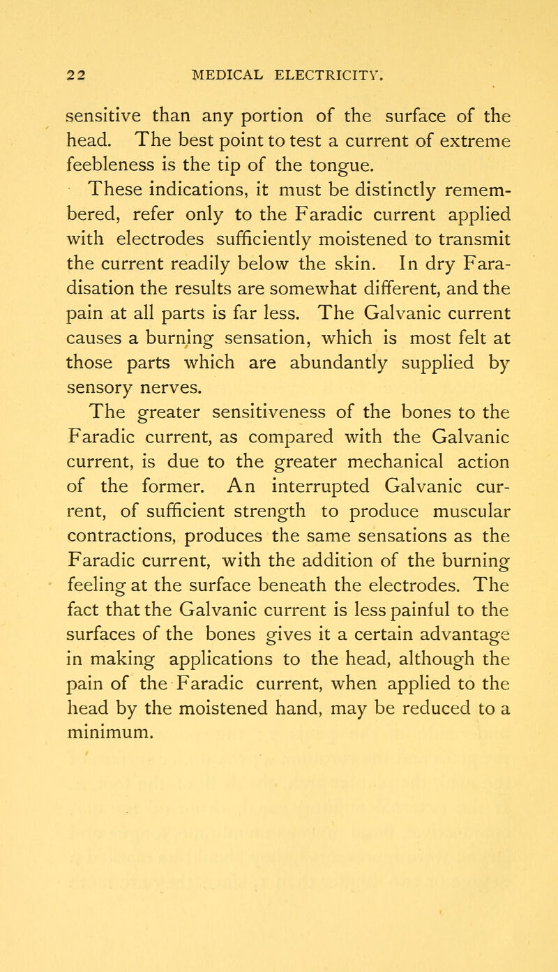 sensitive than any portion of the surface of the head. The best point to test a current of extreme feebleness is the tip of the tongue. These indications, it must be distinctly remem- bered, refer only to the Faradic current applied with electrodes sufficiently moistened to transmit the current readily below the skin. In dry Fara- disation the results are somewhat different, and the pain at all parts is far less. The Galvanic current causes a burning sensation, which is most felt at those parts which are abundantly supplied by sensory nerves. The greater sensitiveness of the bones to the Faradic current, as compared with the Galvanic current, is due to the greater mechanical action of the former. An interrupted Galvanic cur- rent, of sufficient strength to produce muscular contractions, produces the same sensations as the Faradic current, with the addition of the burning feeling at the surface beneath the electrodes. The fact that the Galvanic current is less painful to the surfaces of the bones gives it a certain advantage in making applications to the head, although the pain of the Faradic current, when applied to the head by the moistened hand, may be reduced to a minimum.