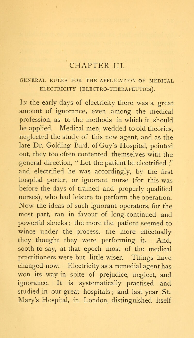 GENERAL RULES FOR THE APPLICATION OF MEDICAL ELECTRICITY (eLECTRO-THERAPEUTICs). In the early days of electricity there was a great amount of ignorance, even among the medical profession, as to the methods in which it should be applied. Medical men, wedded to old theories, neglected the study of this new agent, and as the late Dr. Golding Bird, of Guy's Hospital, pointed out, they too often contented themselves with the general direction,  Let the patient be electrified ; and electrified he was accordingly, by the first hospital porter, or ignorant nurse (for this was before the days of trained and properly qualified nurses), who had leisure to perform the operation. Now the ideas of such ignorant operators, for the most part, ran in favour of long-continued and powerful shocks ; the more the patient seemed to wince under the process, the more effectually they thought they were performing it. And, sooth to say, at that epoch most of the medical practitioners were but little wiser. Things have changed now. Electricity as a remedial agent has won its way in spite of prejudice, neglect, and ignorance. It is systematically practised and studied in our great hospitals ; and last year St. Mary's Hospital, in London, distinguished itself