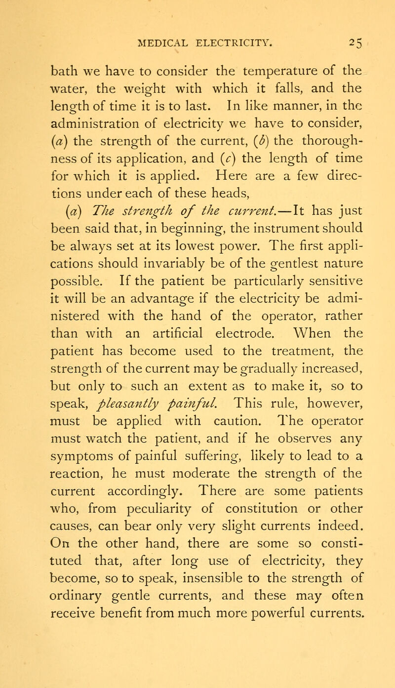 bath we have to consider the temperature of the water, the weight with which it falls, and the length of time it is to last. In like manner, in the administration of electricity we have to consider, (a) the strength of the current, (^) the thorough- ness of its application, and (c) the length of time for which it is applied. Here are a few direc- tions under each of these heads, (a) The strength of the ctcrrent.—It has just been said that, In beginning, the instrument should be always set at its lowest power. The first appli- cations should Invariably be of the gentlest nature possible. If the patient be particularly sensitive it will be an advantage if the electricity be admi- nistered with the hand of the operator, rather than with an artificial electrode. When the patient has become used to the treatment, the strength of the current may be gradually Increased, but only to such an extent as to make it, so to speak, pleasantly painful. This rule, however, must be applied with caution. The operator must watch the patient, and if he observes any symptoms of painful suffering, likely to lead to a reaction, he must moderate the strength of the current accordingly. There are some patients who, from peculiarity of constitution or other causes, can bear only very slight currents indeed. On the other hand, there are some so consti- tuted that, after long use of electricity, they become, so to speak, insensible to the strength of ordinary gentle currents, and these may often receive benefit from much more powerful currents.